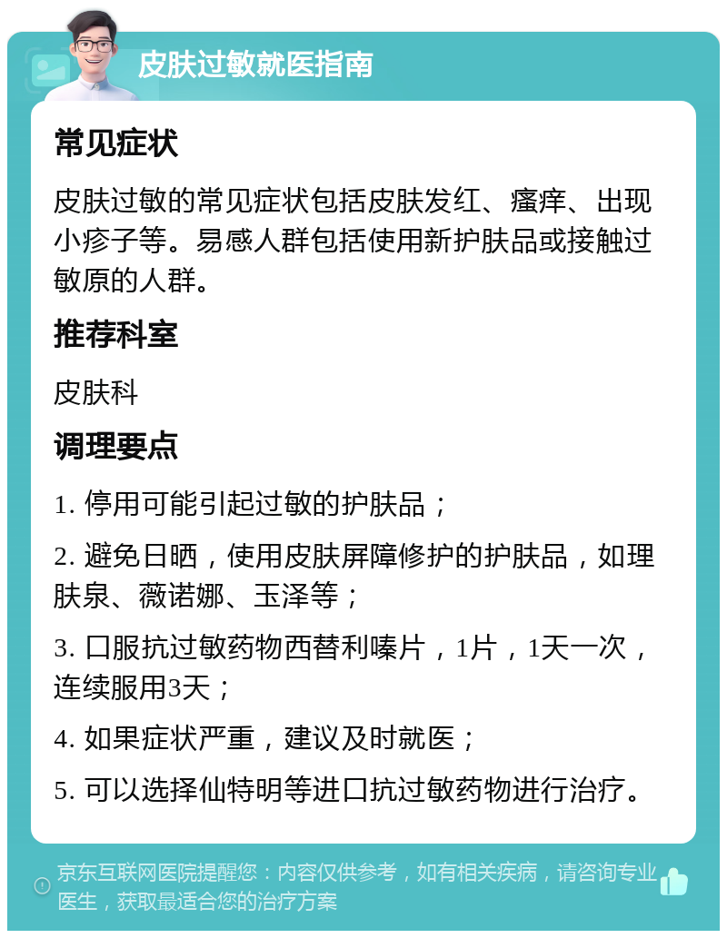 皮肤过敏就医指南 常见症状 皮肤过敏的常见症状包括皮肤发红、瘙痒、出现小疹子等。易感人群包括使用新护肤品或接触过敏原的人群。 推荐科室 皮肤科 调理要点 1. 停用可能引起过敏的护肤品； 2. 避免日晒，使用皮肤屏障修护的护肤品，如理肤泉、薇诺娜、玉泽等； 3. 口服抗过敏药物西替利嗪片，1片，1天一次，连续服用3天； 4. 如果症状严重，建议及时就医； 5. 可以选择仙特明等进口抗过敏药物进行治疗。