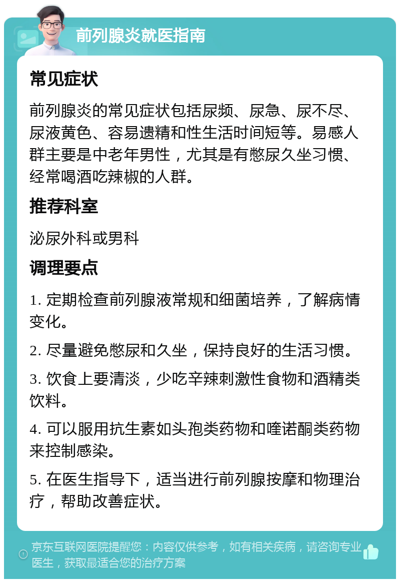 前列腺炎就医指南 常见症状 前列腺炎的常见症状包括尿频、尿急、尿不尽、尿液黄色、容易遗精和性生活时间短等。易感人群主要是中老年男性，尤其是有憋尿久坐习惯、经常喝酒吃辣椒的人群。 推荐科室 泌尿外科或男科 调理要点 1. 定期检查前列腺液常规和细菌培养，了解病情变化。 2. 尽量避免憋尿和久坐，保持良好的生活习惯。 3. 饮食上要清淡，少吃辛辣刺激性食物和酒精类饮料。 4. 可以服用抗生素如头孢类药物和喹诺酮类药物来控制感染。 5. 在医生指导下，适当进行前列腺按摩和物理治疗，帮助改善症状。