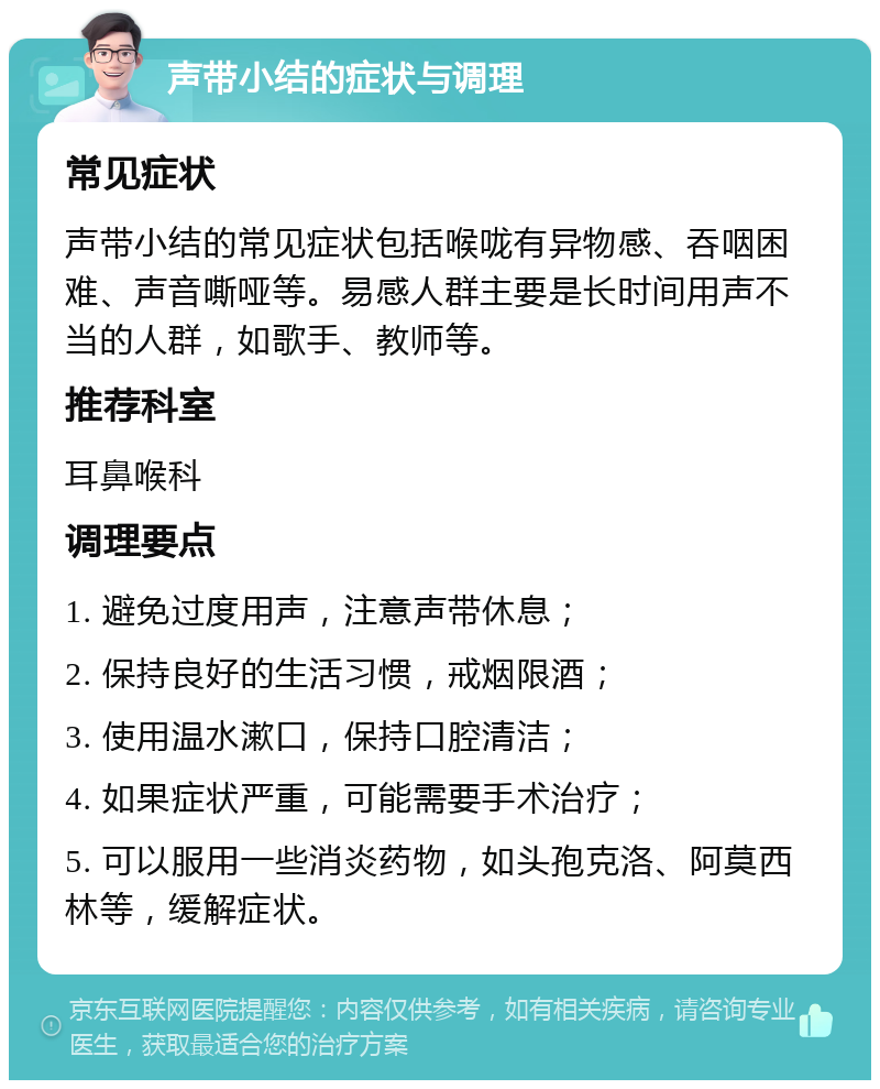 声带小结的症状与调理 常见症状 声带小结的常见症状包括喉咙有异物感、吞咽困难、声音嘶哑等。易感人群主要是长时间用声不当的人群，如歌手、教师等。 推荐科室 耳鼻喉科 调理要点 1. 避免过度用声，注意声带休息； 2. 保持良好的生活习惯，戒烟限酒； 3. 使用温水漱口，保持口腔清洁； 4. 如果症状严重，可能需要手术治疗； 5. 可以服用一些消炎药物，如头孢克洛、阿莫西林等，缓解症状。