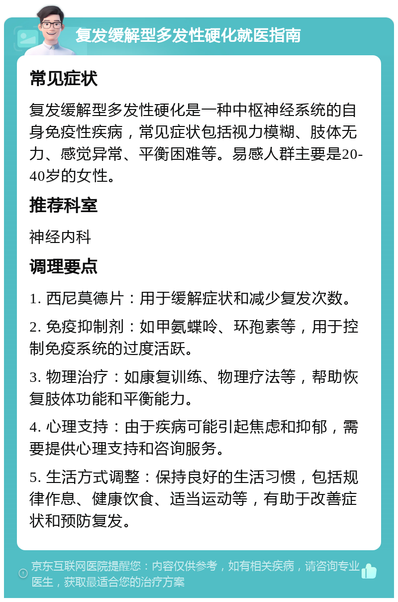 复发缓解型多发性硬化就医指南 常见症状 复发缓解型多发性硬化是一种中枢神经系统的自身免疫性疾病，常见症状包括视力模糊、肢体无力、感觉异常、平衡困难等。易感人群主要是20-40岁的女性。 推荐科室 神经内科 调理要点 1. 西尼莫德片：用于缓解症状和减少复发次数。 2. 免疫抑制剂：如甲氨蝶呤、环孢素等，用于控制免疫系统的过度活跃。 3. 物理治疗：如康复训练、物理疗法等，帮助恢复肢体功能和平衡能力。 4. 心理支持：由于疾病可能引起焦虑和抑郁，需要提供心理支持和咨询服务。 5. 生活方式调整：保持良好的生活习惯，包括规律作息、健康饮食、适当运动等，有助于改善症状和预防复发。