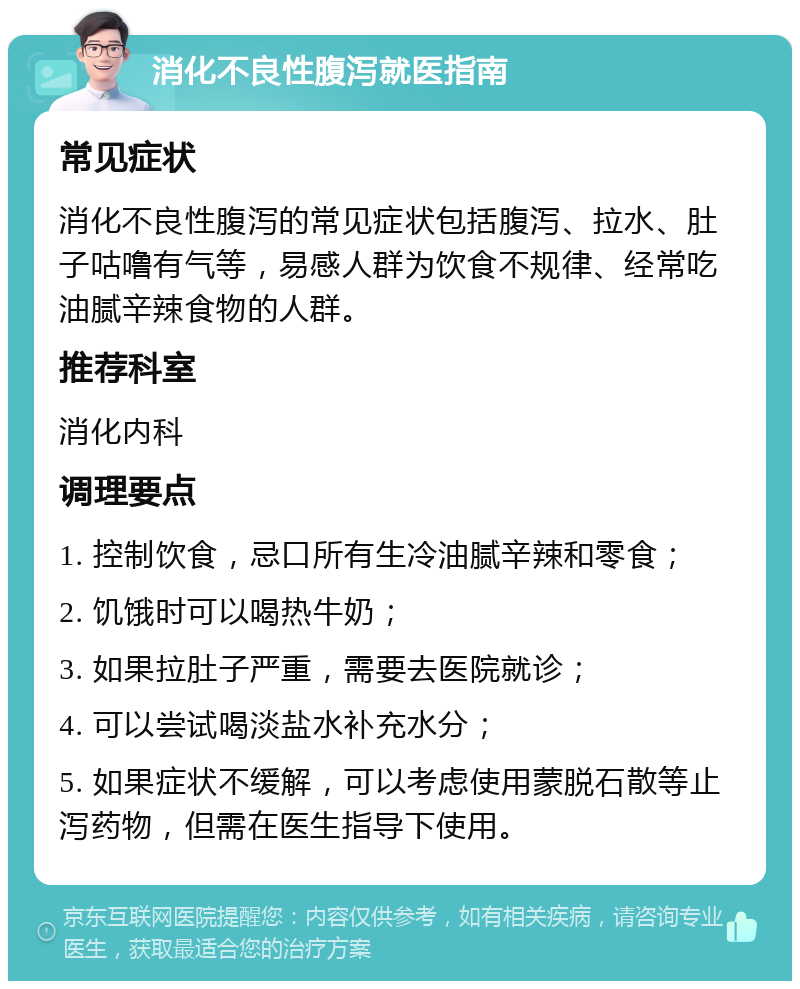 消化不良性腹泻就医指南 常见症状 消化不良性腹泻的常见症状包括腹泻、拉水、肚子咕噜有气等，易感人群为饮食不规律、经常吃油腻辛辣食物的人群。 推荐科室 消化内科 调理要点 1. 控制饮食，忌口所有生冷油腻辛辣和零食； 2. 饥饿时可以喝热牛奶； 3. 如果拉肚子严重，需要去医院就诊； 4. 可以尝试喝淡盐水补充水分； 5. 如果症状不缓解，可以考虑使用蒙脱石散等止泻药物，但需在医生指导下使用。