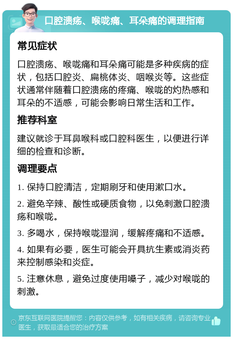 口腔溃疡、喉咙痛、耳朵痛的调理指南 常见症状 口腔溃疡、喉咙痛和耳朵痛可能是多种疾病的症状，包括口腔炎、扁桃体炎、咽喉炎等。这些症状通常伴随着口腔溃疡的疼痛、喉咙的灼热感和耳朵的不适感，可能会影响日常生活和工作。 推荐科室 建议就诊于耳鼻喉科或口腔科医生，以便进行详细的检查和诊断。 调理要点 1. 保持口腔清洁，定期刷牙和使用漱口水。 2. 避免辛辣、酸性或硬质食物，以免刺激口腔溃疡和喉咙。 3. 多喝水，保持喉咙湿润，缓解疼痛和不适感。 4. 如果有必要，医生可能会开具抗生素或消炎药来控制感染和炎症。 5. 注意休息，避免过度使用嗓子，减少对喉咙的刺激。