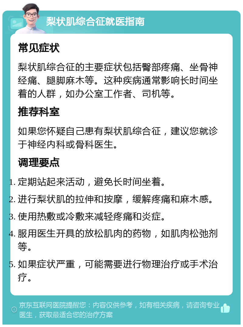 梨状肌综合征就医指南 常见症状 梨状肌综合征的主要症状包括臀部疼痛、坐骨神经痛、腿脚麻木等。这种疾病通常影响长时间坐着的人群，如办公室工作者、司机等。 推荐科室 如果您怀疑自己患有梨状肌综合征，建议您就诊于神经内科或骨科医生。 调理要点 定期站起来活动，避免长时间坐着。 进行梨状肌的拉伸和按摩，缓解疼痛和麻木感。 使用热敷或冷敷来减轻疼痛和炎症。 服用医生开具的放松肌肉的药物，如肌肉松弛剂等。 如果症状严重，可能需要进行物理治疗或手术治疗。