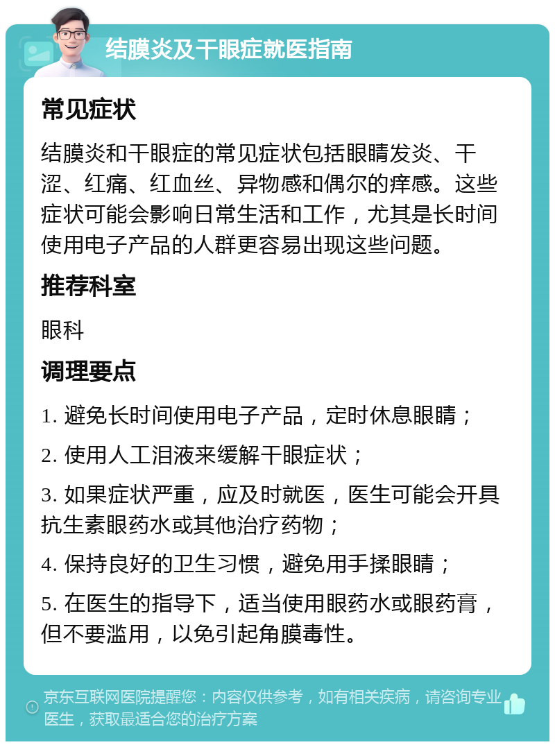 结膜炎及干眼症就医指南 常见症状 结膜炎和干眼症的常见症状包括眼睛发炎、干涩、红痛、红血丝、异物感和偶尔的痒感。这些症状可能会影响日常生活和工作，尤其是长时间使用电子产品的人群更容易出现这些问题。 推荐科室 眼科 调理要点 1. 避免长时间使用电子产品，定时休息眼睛； 2. 使用人工泪液来缓解干眼症状； 3. 如果症状严重，应及时就医，医生可能会开具抗生素眼药水或其他治疗药物； 4. 保持良好的卫生习惯，避免用手揉眼睛； 5. 在医生的指导下，适当使用眼药水或眼药膏，但不要滥用，以免引起角膜毒性。