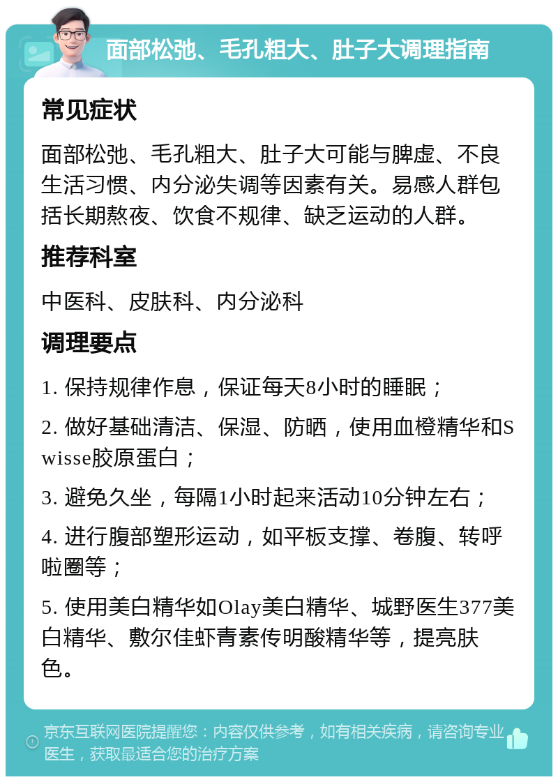 面部松弛、毛孔粗大、肚子大调理指南 常见症状 面部松弛、毛孔粗大、肚子大可能与脾虚、不良生活习惯、内分泌失调等因素有关。易感人群包括长期熬夜、饮食不规律、缺乏运动的人群。 推荐科室 中医科、皮肤科、内分泌科 调理要点 1. 保持规律作息，保证每天8小时的睡眠； 2. 做好基础清洁、保湿、防晒，使用血橙精华和Swisse胶原蛋白； 3. 避免久坐，每隔1小时起来活动10分钟左右； 4. 进行腹部塑形运动，如平板支撑、卷腹、转呼啦圈等； 5. 使用美白精华如Olay美白精华、城野医生377美白精华、敷尔佳虾青素传明酸精华等，提亮肤色。