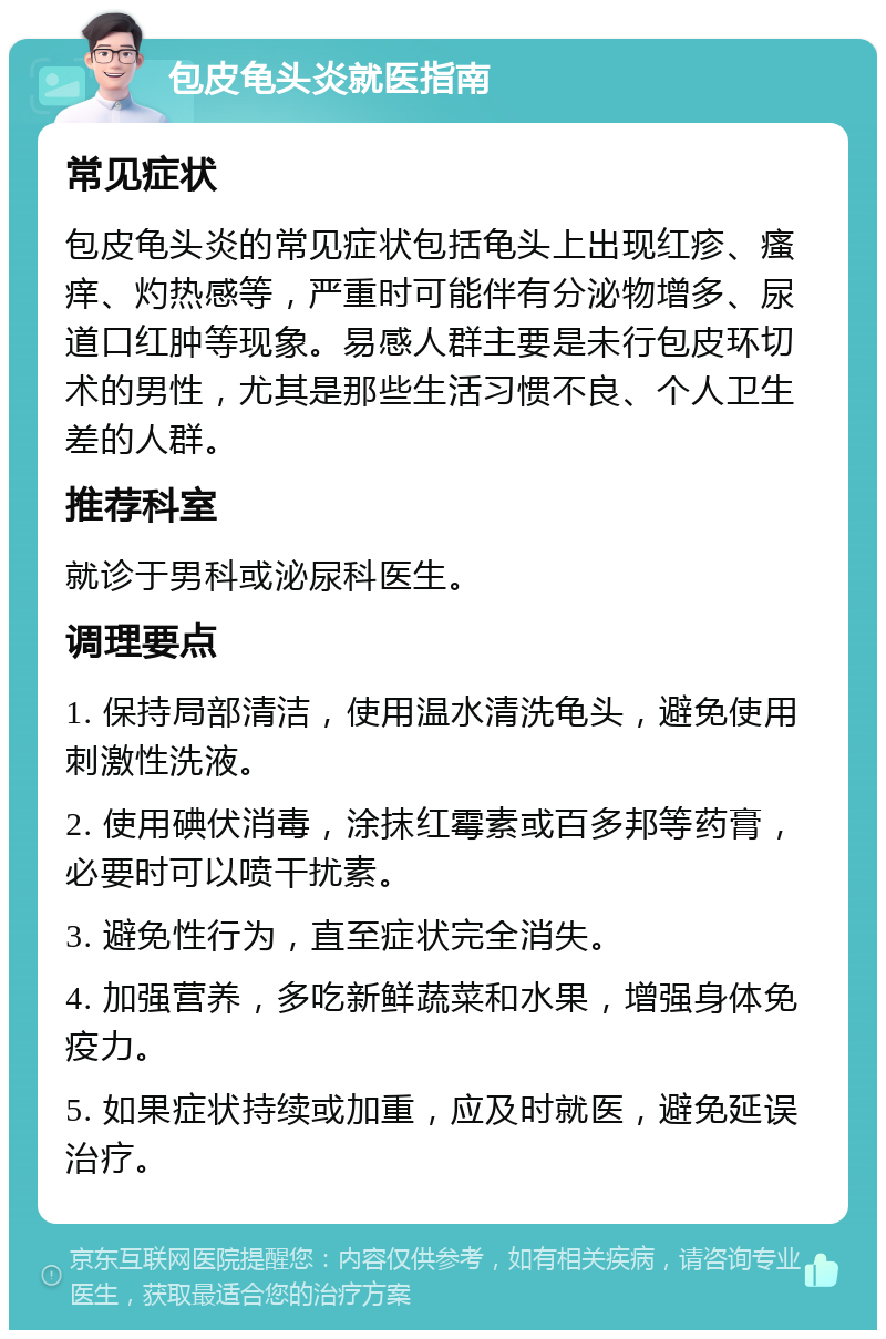 包皮龟头炎就医指南 常见症状 包皮龟头炎的常见症状包括龟头上出现红疹、瘙痒、灼热感等，严重时可能伴有分泌物增多、尿道口红肿等现象。易感人群主要是未行包皮环切术的男性，尤其是那些生活习惯不良、个人卫生差的人群。 推荐科室 就诊于男科或泌尿科医生。 调理要点 1. 保持局部清洁，使用温水清洗龟头，避免使用刺激性洗液。 2. 使用碘伏消毒，涂抹红霉素或百多邦等药膏，必要时可以喷干扰素。 3. 避免性行为，直至症状完全消失。 4. 加强营养，多吃新鲜蔬菜和水果，增强身体免疫力。 5. 如果症状持续或加重，应及时就医，避免延误治疗。