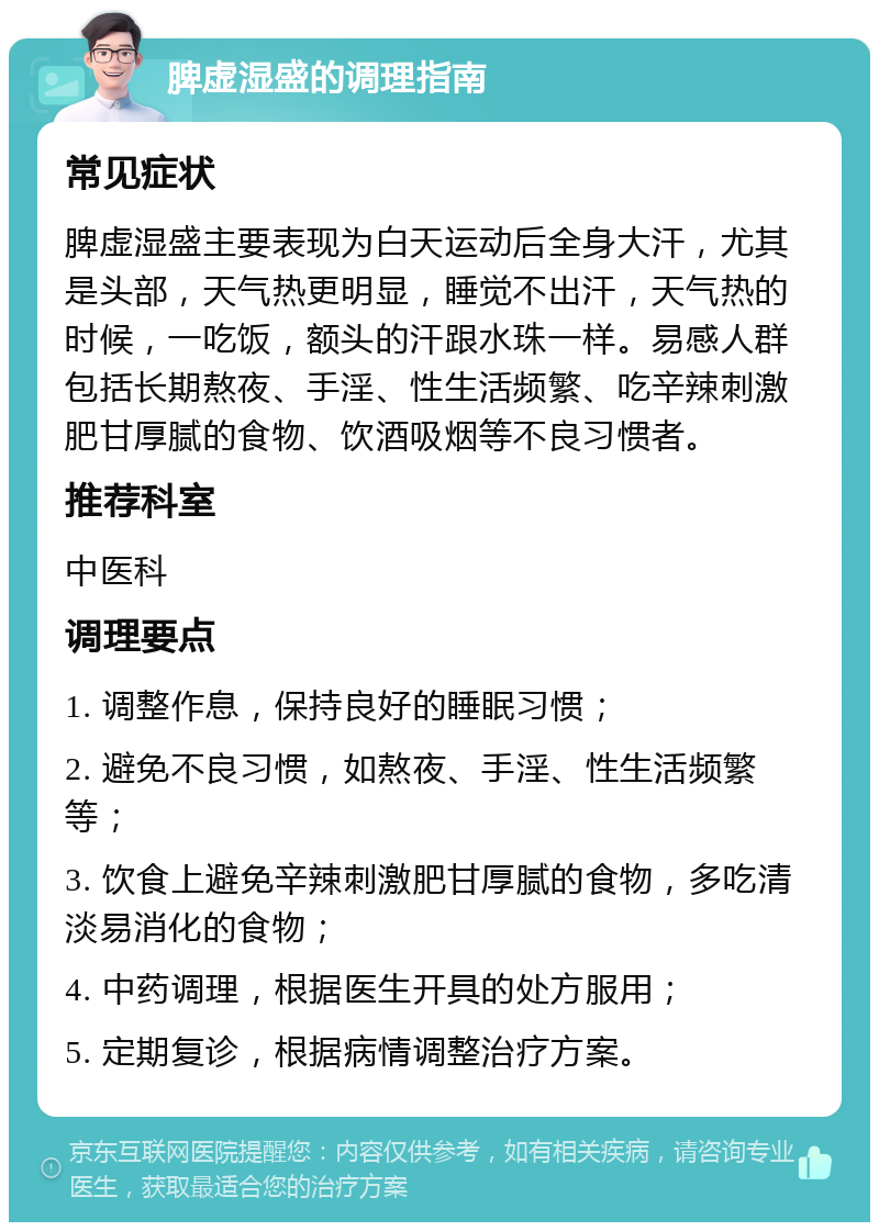 脾虚湿盛的调理指南 常见症状 脾虚湿盛主要表现为白天运动后全身大汗，尤其是头部，天气热更明显，睡觉不出汗，天气热的时候，一吃饭，额头的汗跟水珠一样。易感人群包括长期熬夜、手淫、性生活频繁、吃辛辣刺激肥甘厚腻的食物、饮酒吸烟等不良习惯者。 推荐科室 中医科 调理要点 1. 调整作息，保持良好的睡眠习惯； 2. 避免不良习惯，如熬夜、手淫、性生活频繁等； 3. 饮食上避免辛辣刺激肥甘厚腻的食物，多吃清淡易消化的食物； 4. 中药调理，根据医生开具的处方服用； 5. 定期复诊，根据病情调整治疗方案。