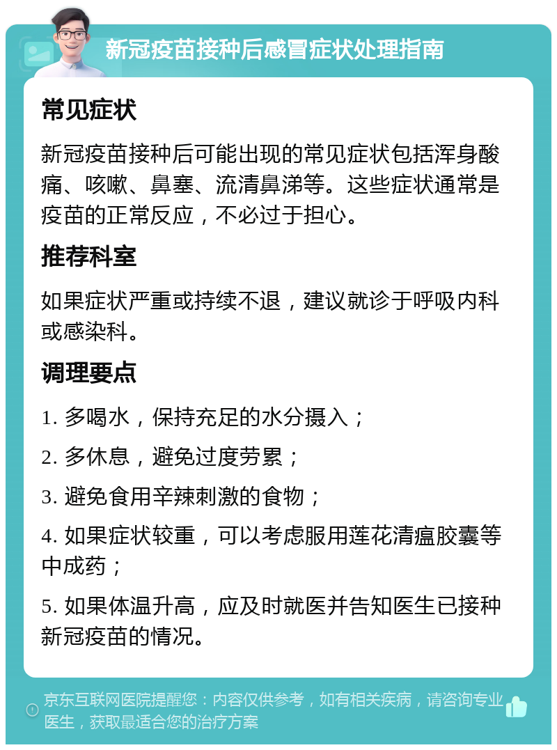 新冠疫苗接种后感冒症状处理指南 常见症状 新冠疫苗接种后可能出现的常见症状包括浑身酸痛、咳嗽、鼻塞、流清鼻涕等。这些症状通常是疫苗的正常反应，不必过于担心。 推荐科室 如果症状严重或持续不退，建议就诊于呼吸内科或感染科。 调理要点 1. 多喝水，保持充足的水分摄入； 2. 多休息，避免过度劳累； 3. 避免食用辛辣刺激的食物； 4. 如果症状较重，可以考虑服用莲花清瘟胶囊等中成药； 5. 如果体温升高，应及时就医并告知医生已接种新冠疫苗的情况。