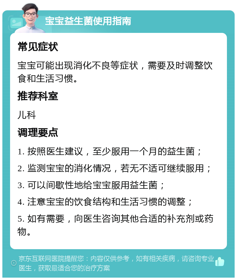 宝宝益生菌使用指南 常见症状 宝宝可能出现消化不良等症状，需要及时调整饮食和生活习惯。 推荐科室 儿科 调理要点 1. 按照医生建议，至少服用一个月的益生菌； 2. 监测宝宝的消化情况，若无不适可继续服用； 3. 可以间歇性地给宝宝服用益生菌； 4. 注意宝宝的饮食结构和生活习惯的调整； 5. 如有需要，向医生咨询其他合适的补充剂或药物。