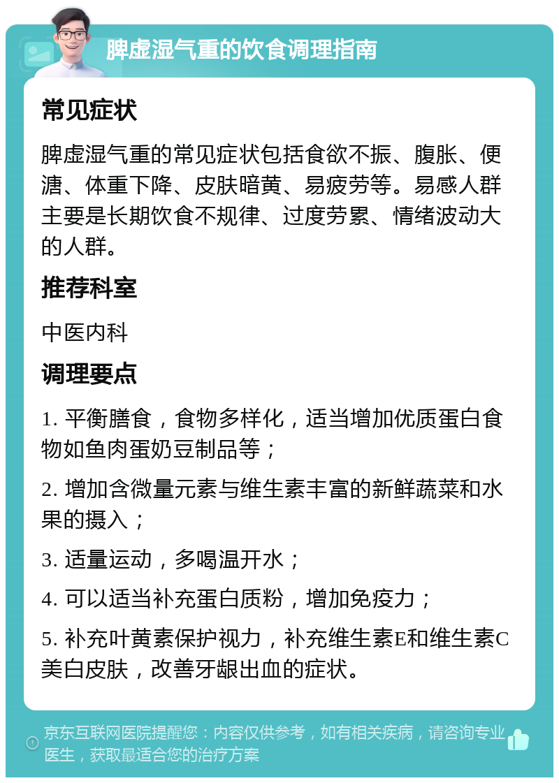 脾虚湿气重的饮食调理指南 常见症状 脾虚湿气重的常见症状包括食欲不振、腹胀、便溏、体重下降、皮肤暗黄、易疲劳等。易感人群主要是长期饮食不规律、过度劳累、情绪波动大的人群。 推荐科室 中医内科 调理要点 1. 平衡膳食，食物多样化，适当增加优质蛋白食物如鱼肉蛋奶豆制品等； 2. 增加含微量元素与维生素丰富的新鲜蔬菜和水果的摄入； 3. 适量运动，多喝温开水； 4. 可以适当补充蛋白质粉，增加免疫力； 5. 补充叶黄素保护视力，补充维生素E和维生素C美白皮肤，改善牙龈出血的症状。