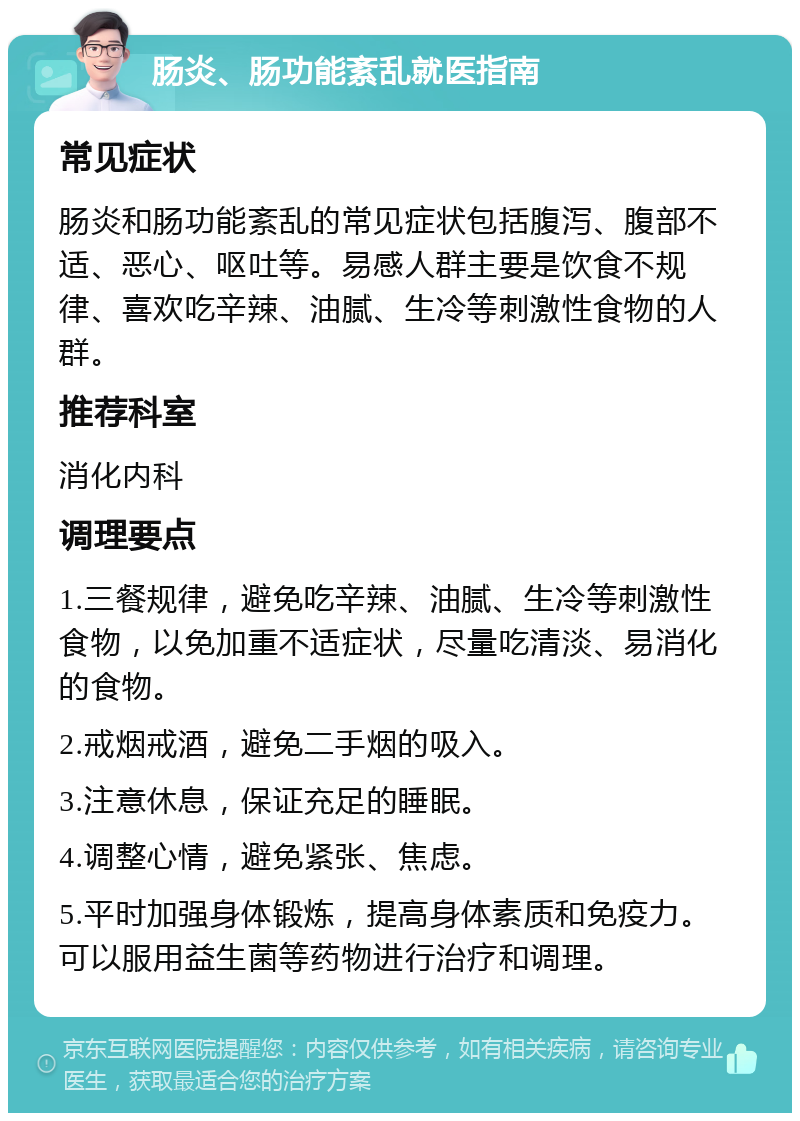 肠炎、肠功能紊乱就医指南 常见症状 肠炎和肠功能紊乱的常见症状包括腹泻、腹部不适、恶心、呕吐等。易感人群主要是饮食不规律、喜欢吃辛辣、油腻、生冷等刺激性食物的人群。 推荐科室 消化内科 调理要点 1.三餐规律，避免吃辛辣、油腻、生冷等刺激性食物，以免加重不适症状，尽量吃清淡、易消化的食物。 2.戒烟戒酒，避免二手烟的吸入。 3.注意休息，保证充足的睡眠。 4.调整心情，避免紧张、焦虑。 5.平时加强身体锻炼，提高身体素质和免疫力。可以服用益生菌等药物进行治疗和调理。