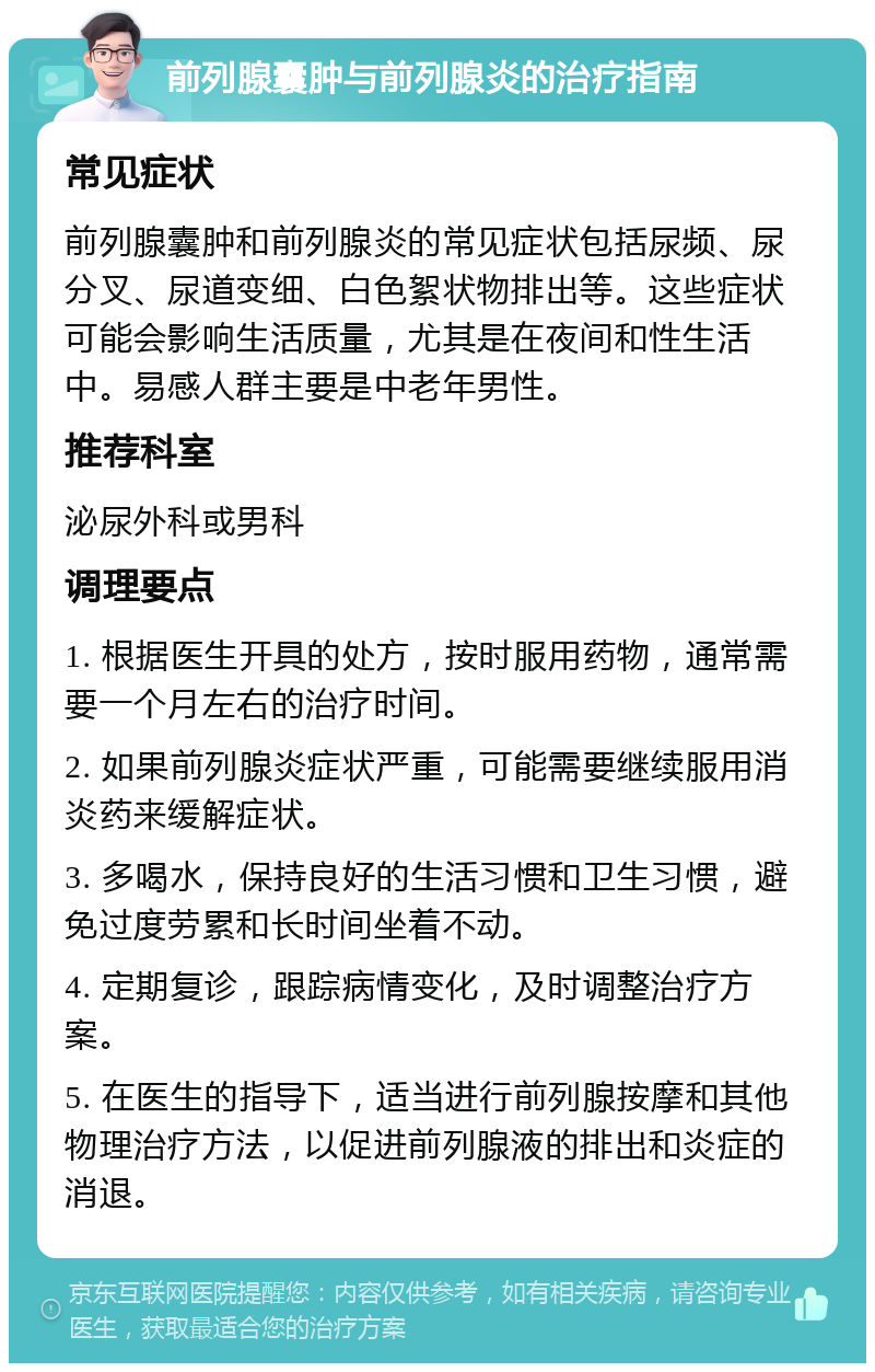 前列腺囊肿与前列腺炎的治疗指南 常见症状 前列腺囊肿和前列腺炎的常见症状包括尿频、尿分叉、尿道变细、白色絮状物排出等。这些症状可能会影响生活质量，尤其是在夜间和性生活中。易感人群主要是中老年男性。 推荐科室 泌尿外科或男科 调理要点 1. 根据医生开具的处方，按时服用药物，通常需要一个月左右的治疗时间。 2. 如果前列腺炎症状严重，可能需要继续服用消炎药来缓解症状。 3. 多喝水，保持良好的生活习惯和卫生习惯，避免过度劳累和长时间坐着不动。 4. 定期复诊，跟踪病情变化，及时调整治疗方案。 5. 在医生的指导下，适当进行前列腺按摩和其他物理治疗方法，以促进前列腺液的排出和炎症的消退。