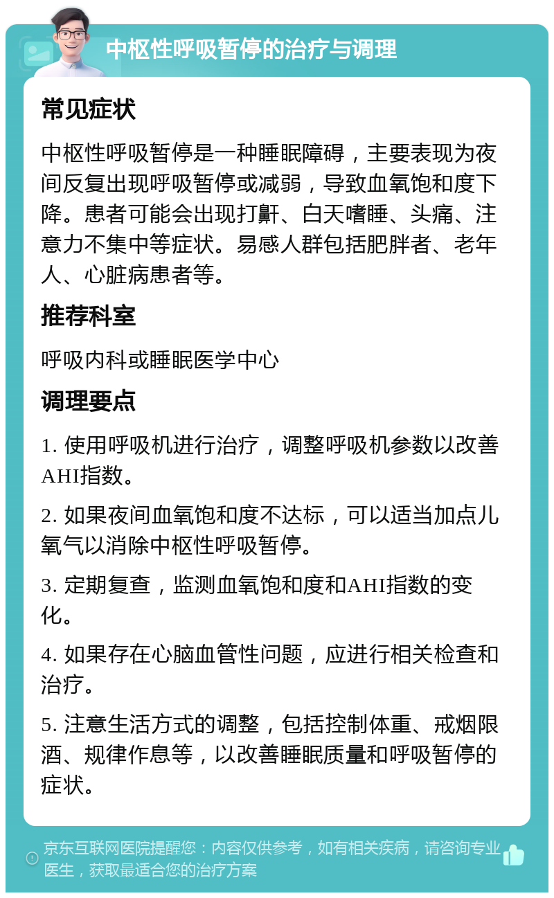 中枢性呼吸暂停的治疗与调理 常见症状 中枢性呼吸暂停是一种睡眠障碍，主要表现为夜间反复出现呼吸暂停或减弱，导致血氧饱和度下降。患者可能会出现打鼾、白天嗜睡、头痛、注意力不集中等症状。易感人群包括肥胖者、老年人、心脏病患者等。 推荐科室 呼吸内科或睡眠医学中心 调理要点 1. 使用呼吸机进行治疗，调整呼吸机参数以改善AHI指数。 2. 如果夜间血氧饱和度不达标，可以适当加点儿氧气以消除中枢性呼吸暂停。 3. 定期复查，监测血氧饱和度和AHI指数的变化。 4. 如果存在心脑血管性问题，应进行相关检查和治疗。 5. 注意生活方式的调整，包括控制体重、戒烟限酒、规律作息等，以改善睡眠质量和呼吸暂停的症状。