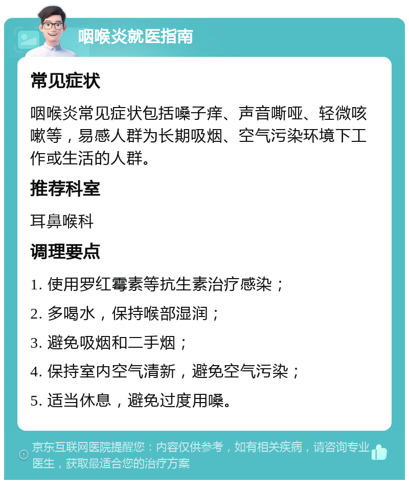 咽喉炎就医指南 常见症状 咽喉炎常见症状包括嗓子痒、声音嘶哑、轻微咳嗽等，易感人群为长期吸烟、空气污染环境下工作或生活的人群。 推荐科室 耳鼻喉科 调理要点 1. 使用罗红霉素等抗生素治疗感染； 2. 多喝水，保持喉部湿润； 3. 避免吸烟和二手烟； 4. 保持室内空气清新，避免空气污染； 5. 适当休息，避免过度用嗓。