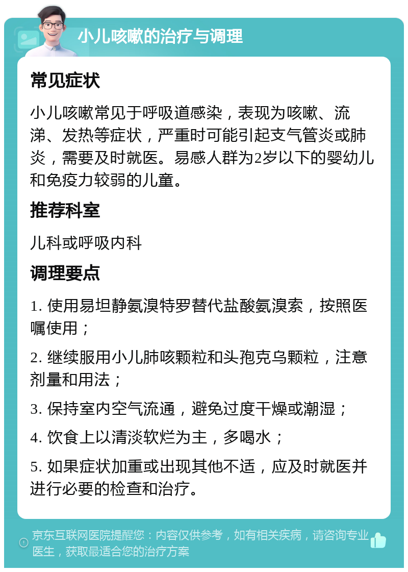 小儿咳嗽的治疗与调理 常见症状 小儿咳嗽常见于呼吸道感染，表现为咳嗽、流涕、发热等症状，严重时可能引起支气管炎或肺炎，需要及时就医。易感人群为2岁以下的婴幼儿和免疫力较弱的儿童。 推荐科室 儿科或呼吸内科 调理要点 1. 使用易坦静氨溴特罗替代盐酸氨溴索，按照医嘱使用； 2. 继续服用小儿肺咳颗粒和头孢克乌颗粒，注意剂量和用法； 3. 保持室内空气流通，避免过度干燥或潮湿； 4. 饮食上以清淡软烂为主，多喝水； 5. 如果症状加重或出现其他不适，应及时就医并进行必要的检查和治疗。