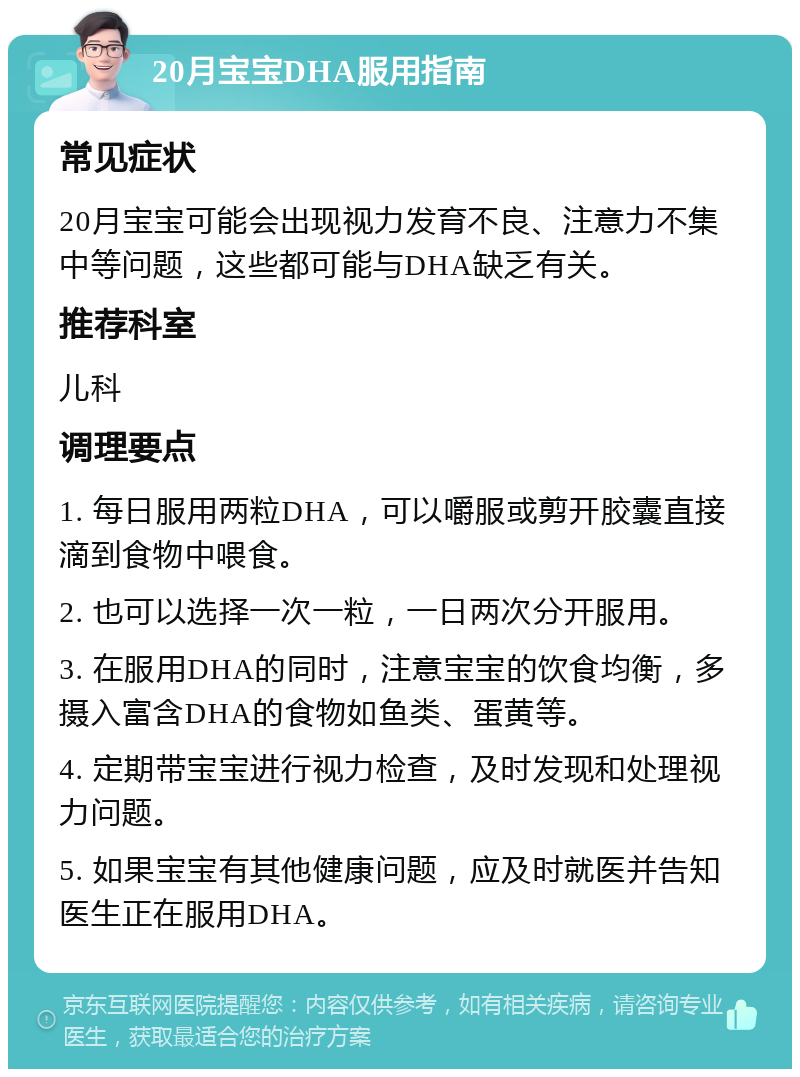 20月宝宝DHA服用指南 常见症状 20月宝宝可能会出现视力发育不良、注意力不集中等问题，这些都可能与DHA缺乏有关。 推荐科室 儿科 调理要点 1. 每日服用两粒DHA，可以嚼服或剪开胶囊直接滴到食物中喂食。 2. 也可以选择一次一粒，一日两次分开服用。 3. 在服用DHA的同时，注意宝宝的饮食均衡，多摄入富含DHA的食物如鱼类、蛋黄等。 4. 定期带宝宝进行视力检查，及时发现和处理视力问题。 5. 如果宝宝有其他健康问题，应及时就医并告知医生正在服用DHA。