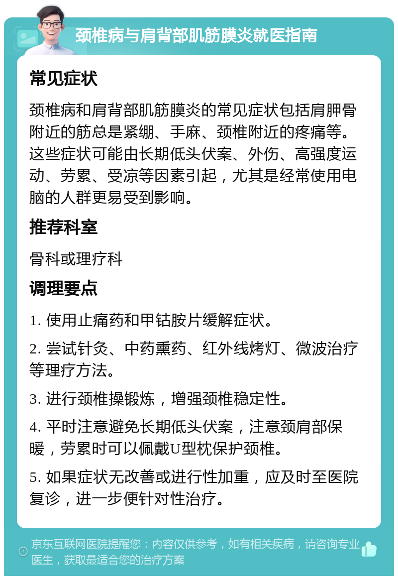 颈椎病与肩背部肌筋膜炎就医指南 常见症状 颈椎病和肩背部肌筋膜炎的常见症状包括肩胛骨附近的筋总是紧绷、手麻、颈椎附近的疼痛等。这些症状可能由长期低头伏案、外伤、高强度运动、劳累、受凉等因素引起，尤其是经常使用电脑的人群更易受到影响。 推荐科室 骨科或理疗科 调理要点 1. 使用止痛药和甲钴胺片缓解症状。 2. 尝试针灸、中药熏药、红外线烤灯、微波治疗等理疗方法。 3. 进行颈椎操锻炼，增强颈椎稳定性。 4. 平时注意避免长期低头伏案，注意颈肩部保暖，劳累时可以佩戴U型枕保护颈椎。 5. 如果症状无改善或进行性加重，应及时至医院复诊，进一步便针对性治疗。