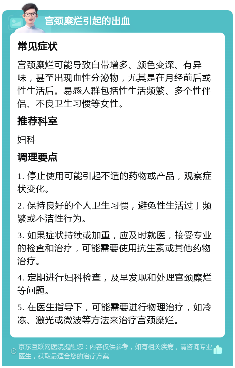 宫颈糜烂引起的出血 常见症状 宫颈糜烂可能导致白带增多、颜色变深、有异味，甚至出现血性分泌物，尤其是在月经前后或性生活后。易感人群包括性生活频繁、多个性伴侣、不良卫生习惯等女性。 推荐科室 妇科 调理要点 1. 停止使用可能引起不适的药物或产品，观察症状变化。 2. 保持良好的个人卫生习惯，避免性生活过于频繁或不洁性行为。 3. 如果症状持续或加重，应及时就医，接受专业的检查和治疗，可能需要使用抗生素或其他药物治疗。 4. 定期进行妇科检查，及早发现和处理宫颈糜烂等问题。 5. 在医生指导下，可能需要进行物理治疗，如冷冻、激光或微波等方法来治疗宫颈糜烂。