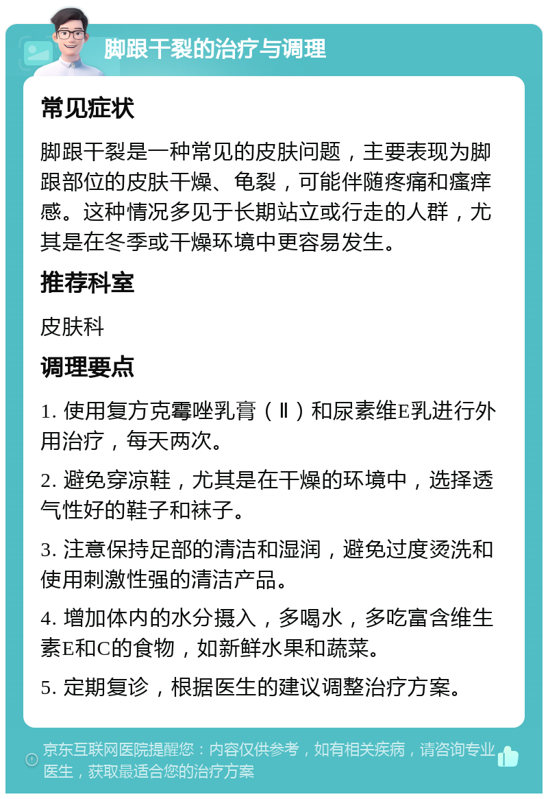 脚跟干裂的治疗与调理 常见症状 脚跟干裂是一种常见的皮肤问题，主要表现为脚跟部位的皮肤干燥、龟裂，可能伴随疼痛和瘙痒感。这种情况多见于长期站立或行走的人群，尤其是在冬季或干燥环境中更容易发生。 推荐科室 皮肤科 调理要点 1. 使用复方克霉唑乳膏（Ⅱ）和尿素维E乳进行外用治疗，每天两次。 2. 避免穿凉鞋，尤其是在干燥的环境中，选择透气性好的鞋子和袜子。 3. 注意保持足部的清洁和湿润，避免过度烫洗和使用刺激性强的清洁产品。 4. 增加体内的水分摄入，多喝水，多吃富含维生素E和C的食物，如新鲜水果和蔬菜。 5. 定期复诊，根据医生的建议调整治疗方案。