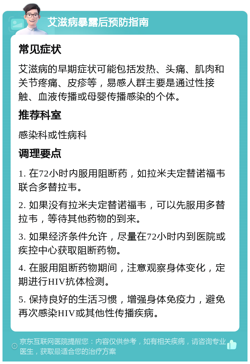 艾滋病暴露后预防指南 常见症状 艾滋病的早期症状可能包括发热、头痛、肌肉和关节疼痛、皮疹等，易感人群主要是通过性接触、血液传播或母婴传播感染的个体。 推荐科室 感染科或性病科 调理要点 1. 在72小时内服用阻断药，如拉米夫定替诺福韦联合多替拉韦。 2. 如果没有拉米夫定替诺福韦，可以先服用多替拉韦，等待其他药物的到来。 3. 如果经济条件允许，尽量在72小时内到医院或疾控中心获取阻断药物。 4. 在服用阻断药物期间，注意观察身体变化，定期进行HIV抗体检测。 5. 保持良好的生活习惯，增强身体免疫力，避免再次感染HIV或其他性传播疾病。