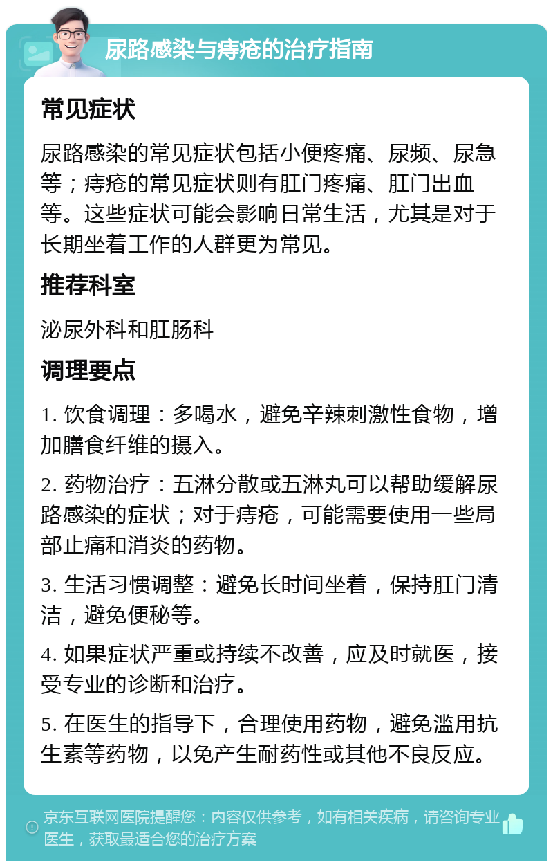 尿路感染与痔疮的治疗指南 常见症状 尿路感染的常见症状包括小便疼痛、尿频、尿急等；痔疮的常见症状则有肛门疼痛、肛门出血等。这些症状可能会影响日常生活，尤其是对于长期坐着工作的人群更为常见。 推荐科室 泌尿外科和肛肠科 调理要点 1. 饮食调理：多喝水，避免辛辣刺激性食物，增加膳食纤维的摄入。 2. 药物治疗：五淋分散或五淋丸可以帮助缓解尿路感染的症状；对于痔疮，可能需要使用一些局部止痛和消炎的药物。 3. 生活习惯调整：避免长时间坐着，保持肛门清洁，避免便秘等。 4. 如果症状严重或持续不改善，应及时就医，接受专业的诊断和治疗。 5. 在医生的指导下，合理使用药物，避免滥用抗生素等药物，以免产生耐药性或其他不良反应。