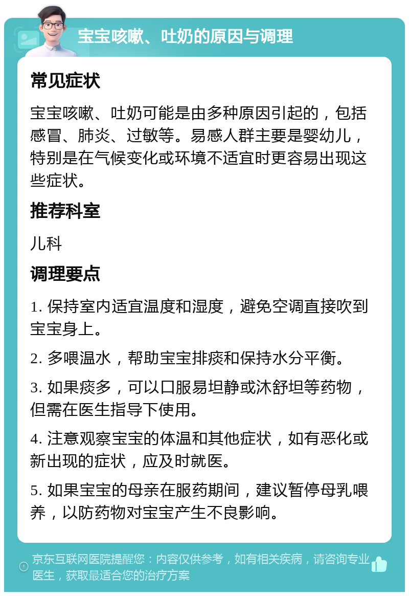 宝宝咳嗽、吐奶的原因与调理 常见症状 宝宝咳嗽、吐奶可能是由多种原因引起的，包括感冒、肺炎、过敏等。易感人群主要是婴幼儿，特别是在气候变化或环境不适宜时更容易出现这些症状。 推荐科室 儿科 调理要点 1. 保持室内适宜温度和湿度，避免空调直接吹到宝宝身上。 2. 多喂温水，帮助宝宝排痰和保持水分平衡。 3. 如果痰多，可以口服易坦静或沐舒坦等药物，但需在医生指导下使用。 4. 注意观察宝宝的体温和其他症状，如有恶化或新出现的症状，应及时就医。 5. 如果宝宝的母亲在服药期间，建议暂停母乳喂养，以防药物对宝宝产生不良影响。