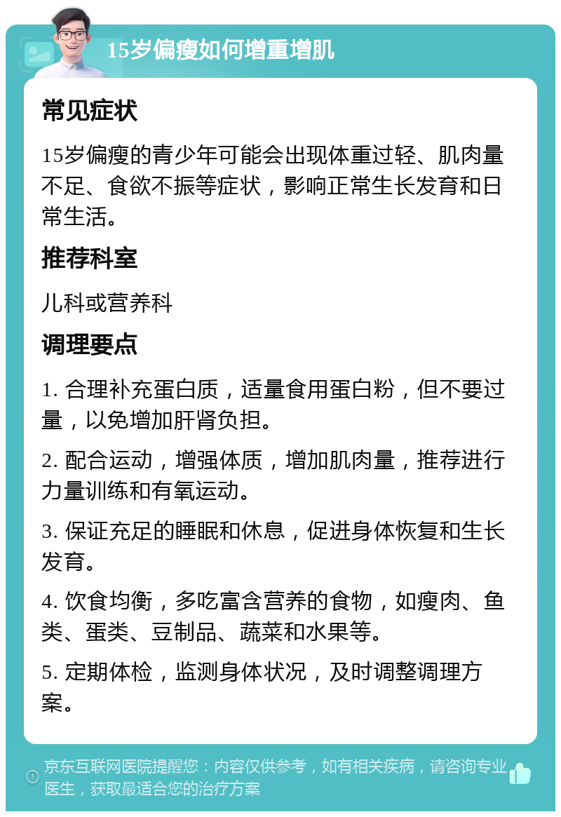 15岁偏瘦如何增重增肌 常见症状 15岁偏瘦的青少年可能会出现体重过轻、肌肉量不足、食欲不振等症状，影响正常生长发育和日常生活。 推荐科室 儿科或营养科 调理要点 1. 合理补充蛋白质，适量食用蛋白粉，但不要过量，以免增加肝肾负担。 2. 配合运动，增强体质，增加肌肉量，推荐进行力量训练和有氧运动。 3. 保证充足的睡眠和休息，促进身体恢复和生长发育。 4. 饮食均衡，多吃富含营养的食物，如瘦肉、鱼类、蛋类、豆制品、蔬菜和水果等。 5. 定期体检，监测身体状况，及时调整调理方案。