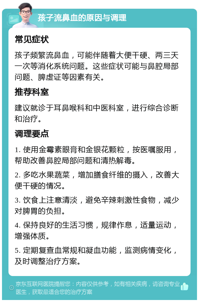 孩子流鼻血的原因与调理 常见症状 孩子频繁流鼻血，可能伴随着大便干硬、两三天一次等消化系统问题。这些症状可能与鼻腔局部问题、脾虚证等因素有关。 推荐科室 建议就诊于耳鼻喉科和中医科室，进行综合诊断和治疗。 调理要点 1. 使用金霉素眼膏和金银花颗粒，按医嘱服用，帮助改善鼻腔局部问题和清热解毒。 2. 多吃水果蔬菜，增加膳食纤维的摄入，改善大便干硬的情况。 3. 饮食上注意清淡，避免辛辣刺激性食物，减少对脾胃的负担。 4. 保持良好的生活习惯，规律作息，适量运动，增强体质。 5. 定期复查血常规和凝血功能，监测病情变化，及时调整治疗方案。