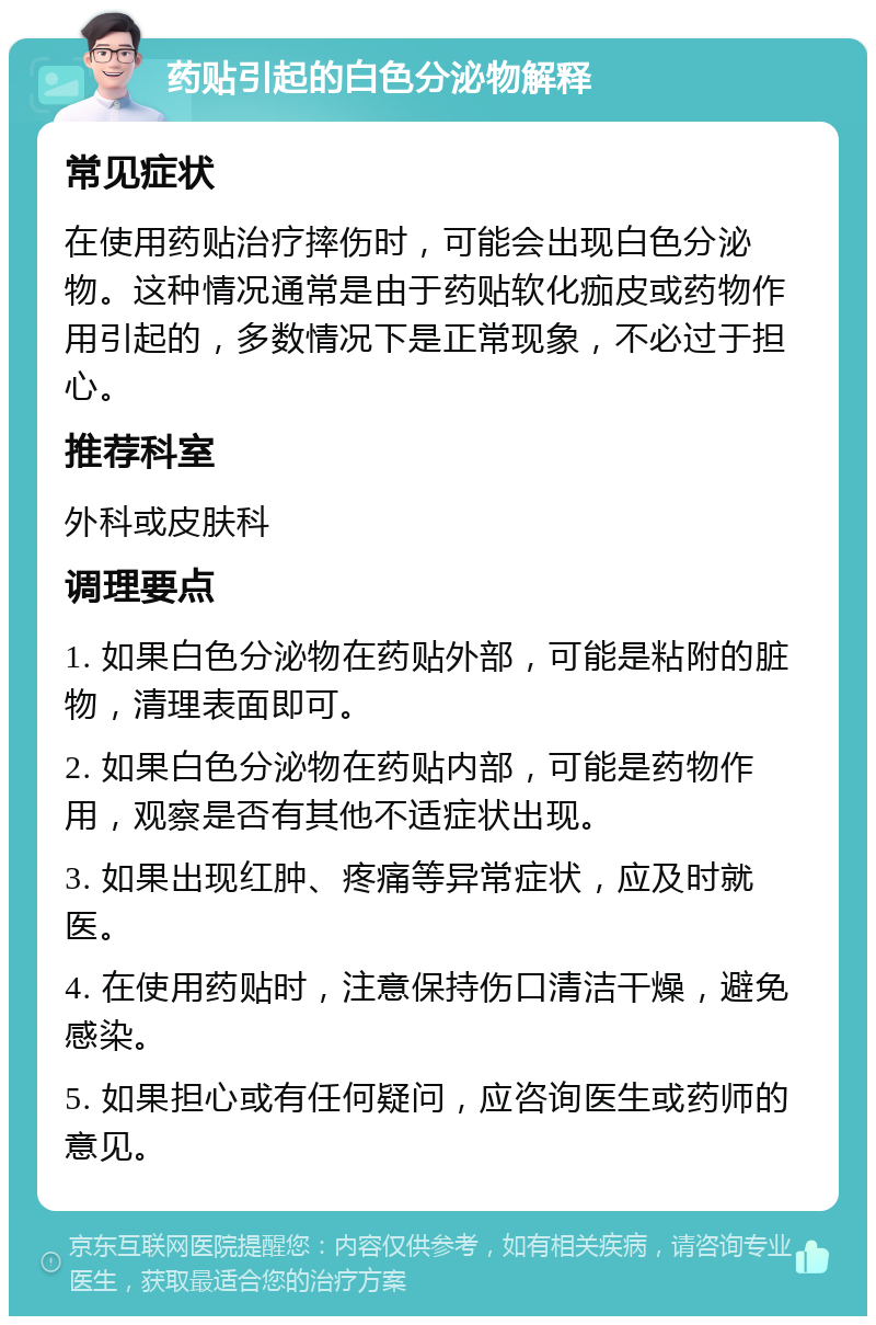 药贴引起的白色分泌物解释 常见症状 在使用药贴治疗摔伤时，可能会出现白色分泌物。这种情况通常是由于药贴软化痂皮或药物作用引起的，多数情况下是正常现象，不必过于担心。 推荐科室 外科或皮肤科 调理要点 1. 如果白色分泌物在药贴外部，可能是粘附的脏物，清理表面即可。 2. 如果白色分泌物在药贴内部，可能是药物作用，观察是否有其他不适症状出现。 3. 如果出现红肿、疼痛等异常症状，应及时就医。 4. 在使用药贴时，注意保持伤口清洁干燥，避免感染。 5. 如果担心或有任何疑问，应咨询医生或药师的意见。