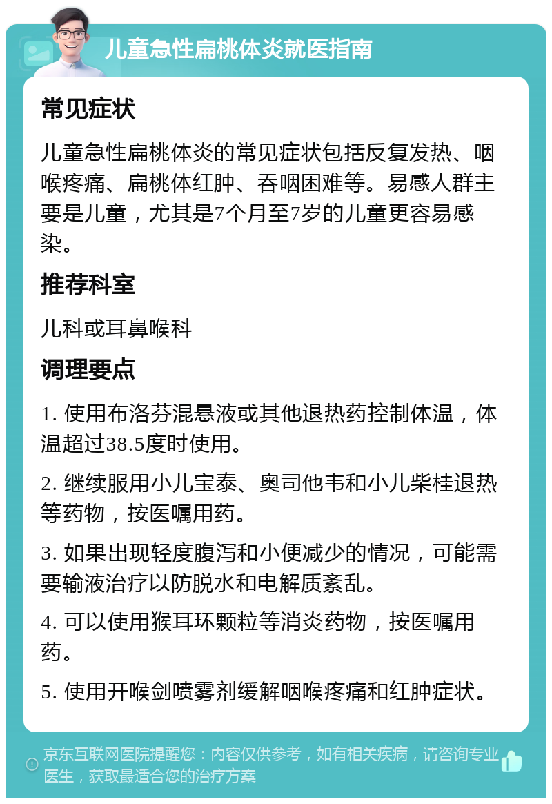 儿童急性扁桃体炎就医指南 常见症状 儿童急性扁桃体炎的常见症状包括反复发热、咽喉疼痛、扁桃体红肿、吞咽困难等。易感人群主要是儿童，尤其是7个月至7岁的儿童更容易感染。 推荐科室 儿科或耳鼻喉科 调理要点 1. 使用布洛芬混悬液或其他退热药控制体温，体温超过38.5度时使用。 2. 继续服用小儿宝泰、奥司他韦和小儿柴桂退热等药物，按医嘱用药。 3. 如果出现轻度腹泻和小便减少的情况，可能需要输液治疗以防脱水和电解质紊乱。 4. 可以使用猴耳环颗粒等消炎药物，按医嘱用药。 5. 使用开喉剑喷雾剂缓解咽喉疼痛和红肿症状。