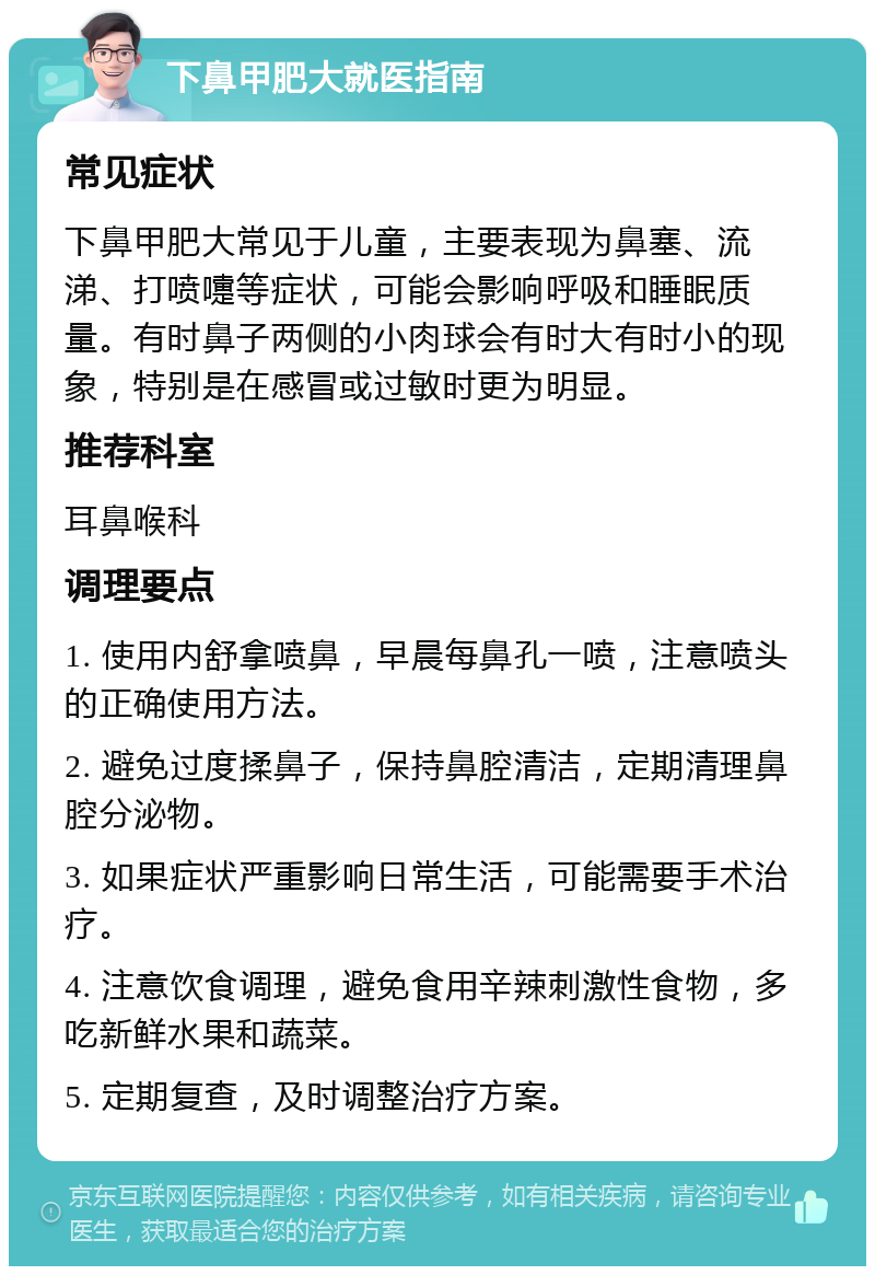 下鼻甲肥大就医指南 常见症状 下鼻甲肥大常见于儿童，主要表现为鼻塞、流涕、打喷嚏等症状，可能会影响呼吸和睡眠质量。有时鼻子两侧的小肉球会有时大有时小的现象，特别是在感冒或过敏时更为明显。 推荐科室 耳鼻喉科 调理要点 1. 使用内舒拿喷鼻，早晨每鼻孔一喷，注意喷头的正确使用方法。 2. 避免过度揉鼻子，保持鼻腔清洁，定期清理鼻腔分泌物。 3. 如果症状严重影响日常生活，可能需要手术治疗。 4. 注意饮食调理，避免食用辛辣刺激性食物，多吃新鲜水果和蔬菜。 5. 定期复查，及时调整治疗方案。