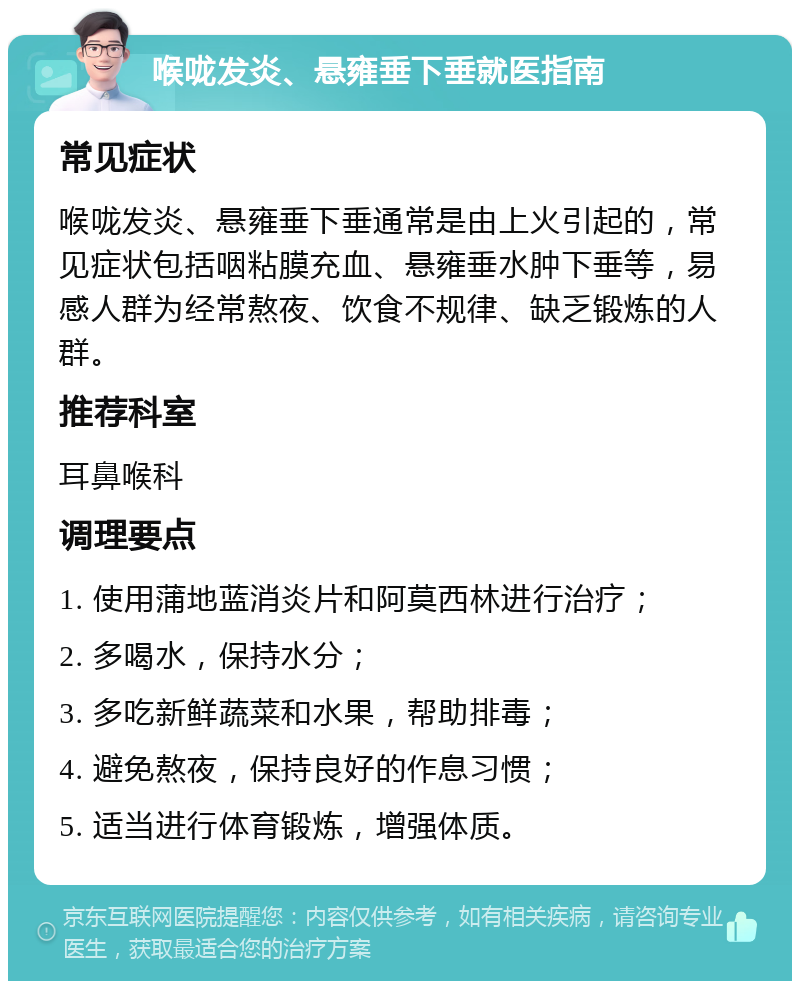 喉咙发炎、悬雍垂下垂就医指南 常见症状 喉咙发炎、悬雍垂下垂通常是由上火引起的，常见症状包括咽粘膜充血、悬雍垂水肿下垂等，易感人群为经常熬夜、饮食不规律、缺乏锻炼的人群。 推荐科室 耳鼻喉科 调理要点 1. 使用蒲地蓝消炎片和阿莫西林进行治疗； 2. 多喝水，保持水分； 3. 多吃新鲜蔬菜和水果，帮助排毒； 4. 避免熬夜，保持良好的作息习惯； 5. 适当进行体育锻炼，增强体质。