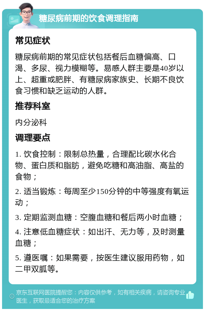 糖尿病前期的饮食调理指南 常见症状 糖尿病前期的常见症状包括餐后血糖偏高、口渴、多尿、视力模糊等。易感人群主要是40岁以上、超重或肥胖、有糖尿病家族史、长期不良饮食习惯和缺乏运动的人群。 推荐科室 内分泌科 调理要点 1. 饮食控制：限制总热量，合理配比碳水化合物、蛋白质和脂肪，避免吃糖和高油脂、高盐的食物； 2. 适当锻炼：每周至少150分钟的中等强度有氧运动； 3. 定期监测血糖：空腹血糖和餐后两小时血糖； 4. 注意低血糖症状：如出汗、无力等，及时测量血糖； 5. 遵医嘱：如果需要，按医生建议服用药物，如二甲双胍等。