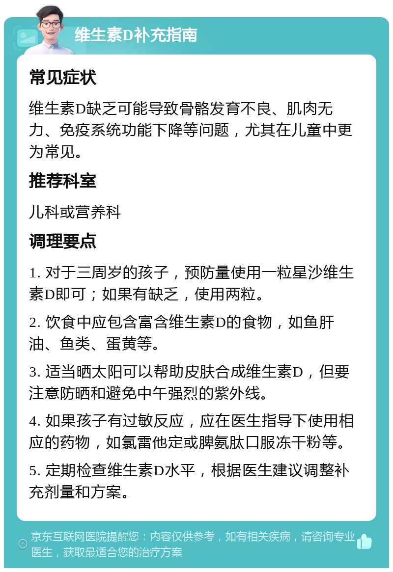 维生素D补充指南 常见症状 维生素D缺乏可能导致骨骼发育不良、肌肉无力、免疫系统功能下降等问题，尤其在儿童中更为常见。 推荐科室 儿科或营养科 调理要点 1. 对于三周岁的孩子，预防量使用一粒星沙维生素D即可；如果有缺乏，使用两粒。 2. 饮食中应包含富含维生素D的食物，如鱼肝油、鱼类、蛋黄等。 3. 适当晒太阳可以帮助皮肤合成维生素D，但要注意防晒和避免中午强烈的紫外线。 4. 如果孩子有过敏反应，应在医生指导下使用相应的药物，如氯雷他定或脾氨肽口服冻干粉等。 5. 定期检查维生素D水平，根据医生建议调整补充剂量和方案。