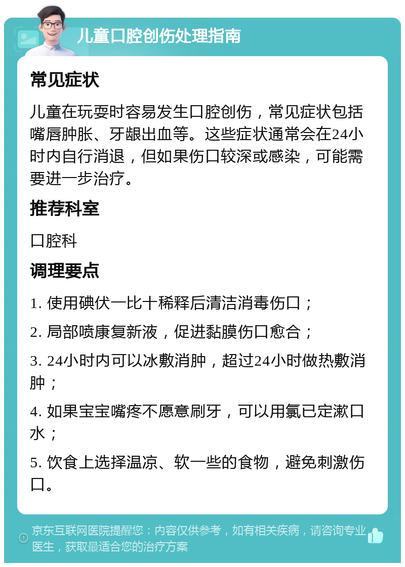 儿童口腔创伤处理指南 常见症状 儿童在玩耍时容易发生口腔创伤，常见症状包括嘴唇肿胀、牙龈出血等。这些症状通常会在24小时内自行消退，但如果伤口较深或感染，可能需要进一步治疗。 推荐科室 口腔科 调理要点 1. 使用碘伏一比十稀释后清洁消毒伤口； 2. 局部喷康复新液，促进黏膜伤口愈合； 3. 24小时内可以冰敷消肿，超过24小时做热敷消肿； 4. 如果宝宝嘴疼不愿意刷牙，可以用氯已定漱口水； 5. 饮食上选择温凉、软一些的食物，避免刺激伤口。