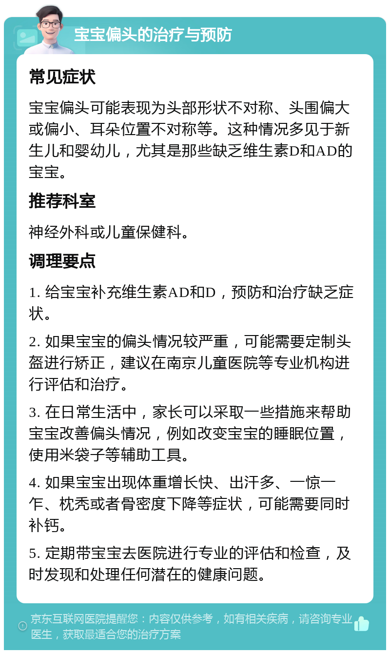 宝宝偏头的治疗与预防 常见症状 宝宝偏头可能表现为头部形状不对称、头围偏大或偏小、耳朵位置不对称等。这种情况多见于新生儿和婴幼儿，尤其是那些缺乏维生素D和AD的宝宝。 推荐科室 神经外科或儿童保健科。 调理要点 1. 给宝宝补充维生素AD和D，预防和治疗缺乏症状。 2. 如果宝宝的偏头情况较严重，可能需要定制头盔进行矫正，建议在南京儿童医院等专业机构进行评估和治疗。 3. 在日常生活中，家长可以采取一些措施来帮助宝宝改善偏头情况，例如改变宝宝的睡眠位置，使用米袋子等辅助工具。 4. 如果宝宝出现体重增长快、出汗多、一惊一乍、枕秃或者骨密度下降等症状，可能需要同时补钙。 5. 定期带宝宝去医院进行专业的评估和检查，及时发现和处理任何潜在的健康问题。