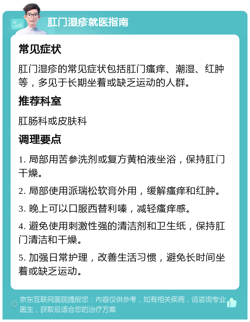 肛门湿疹就医指南 常见症状 肛门湿疹的常见症状包括肛门瘙痒、潮湿、红肿等，多见于长期坐着或缺乏运动的人群。 推荐科室 肛肠科或皮肤科 调理要点 1. 局部用苦参洗剂或复方黄柏液坐浴，保持肛门干燥。 2. 局部使用派瑞松软膏外用，缓解瘙痒和红肿。 3. 晚上可以口服西替利嗪，减轻瘙痒感。 4. 避免使用刺激性强的清洁剂和卫生纸，保持肛门清洁和干燥。 5. 加强日常护理，改善生活习惯，避免长时间坐着或缺乏运动。