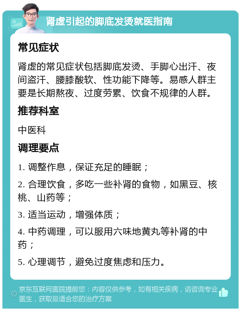 肾虚引起的脚底发烫就医指南 常见症状 肾虚的常见症状包括脚底发烫、手脚心出汗、夜间盗汗、腰膝酸软、性功能下降等。易感人群主要是长期熬夜、过度劳累、饮食不规律的人群。 推荐科室 中医科 调理要点 1. 调整作息，保证充足的睡眠； 2. 合理饮食，多吃一些补肾的食物，如黑豆、核桃、山药等； 3. 适当运动，增强体质； 4. 中药调理，可以服用六味地黄丸等补肾的中药； 5. 心理调节，避免过度焦虑和压力。