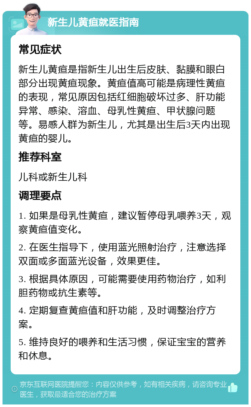 新生儿黄疸就医指南 常见症状 新生儿黄疸是指新生儿出生后皮肤、黏膜和眼白部分出现黄疸现象。黄疸值高可能是病理性黄疸的表现，常见原因包括红细胞破坏过多、肝功能异常、感染、溶血、母乳性黄疸、甲状腺问题等。易感人群为新生儿，尤其是出生后3天内出现黄疸的婴儿。 推荐科室 儿科或新生儿科 调理要点 1. 如果是母乳性黄疸，建议暂停母乳喂养3天，观察黄疸值变化。 2. 在医生指导下，使用蓝光照射治疗，注意选择双面或多面蓝光设备，效果更佳。 3. 根据具体原因，可能需要使用药物治疗，如利胆药物或抗生素等。 4. 定期复查黄疸值和肝功能，及时调整治疗方案。 5. 维持良好的喂养和生活习惯，保证宝宝的营养和休息。