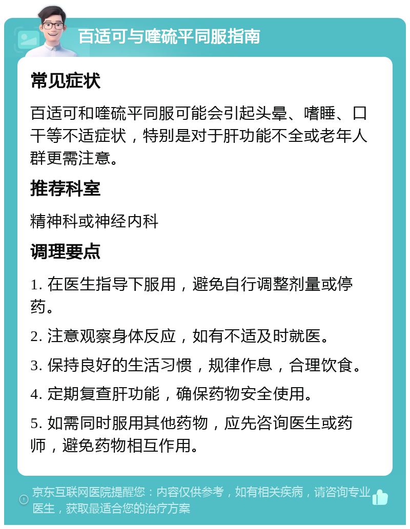 百适可与喹硫平同服指南 常见症状 百适可和喹硫平同服可能会引起头晕、嗜睡、口干等不适症状，特别是对于肝功能不全或老年人群更需注意。 推荐科室 精神科或神经内科 调理要点 1. 在医生指导下服用，避免自行调整剂量或停药。 2. 注意观察身体反应，如有不适及时就医。 3. 保持良好的生活习惯，规律作息，合理饮食。 4. 定期复查肝功能，确保药物安全使用。 5. 如需同时服用其他药物，应先咨询医生或药师，避免药物相互作用。