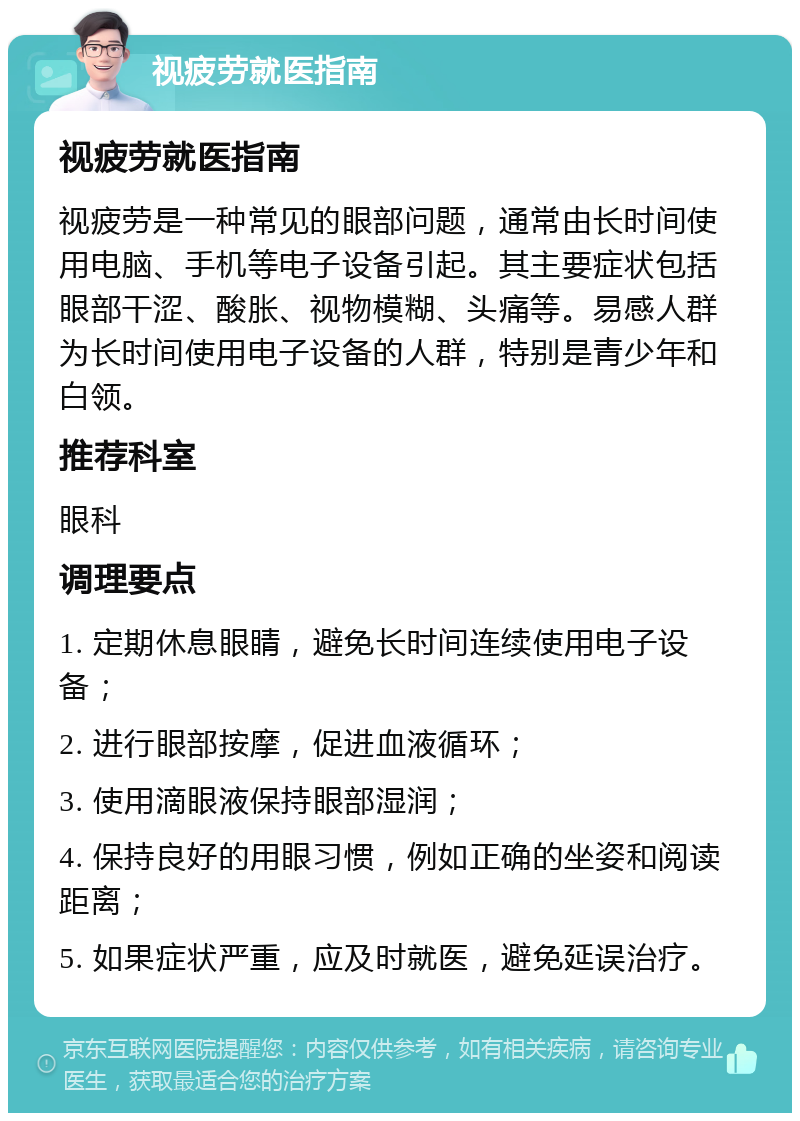 视疲劳就医指南 视疲劳就医指南 视疲劳是一种常见的眼部问题，通常由长时间使用电脑、手机等电子设备引起。其主要症状包括眼部干涩、酸胀、视物模糊、头痛等。易感人群为长时间使用电子设备的人群，特别是青少年和白领。 推荐科室 眼科 调理要点 1. 定期休息眼睛，避免长时间连续使用电子设备； 2. 进行眼部按摩，促进血液循环； 3. 使用滴眼液保持眼部湿润； 4. 保持良好的用眼习惯，例如正确的坐姿和阅读距离； 5. 如果症状严重，应及时就医，避免延误治疗。