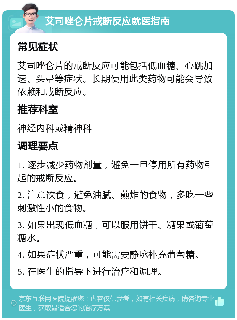 艾司唑仑片戒断反应就医指南 常见症状 艾司唑仑片的戒断反应可能包括低血糖、心跳加速、头晕等症状。长期使用此类药物可能会导致依赖和戒断反应。 推荐科室 神经内科或精神科 调理要点 1. 逐步减少药物剂量，避免一旦停用所有药物引起的戒断反应。 2. 注意饮食，避免油腻、煎炸的食物，多吃一些刺激性小的食物。 3. 如果出现低血糖，可以服用饼干、糖果或葡萄糖水。 4. 如果症状严重，可能需要静脉补充葡萄糖。 5. 在医生的指导下进行治疗和调理。