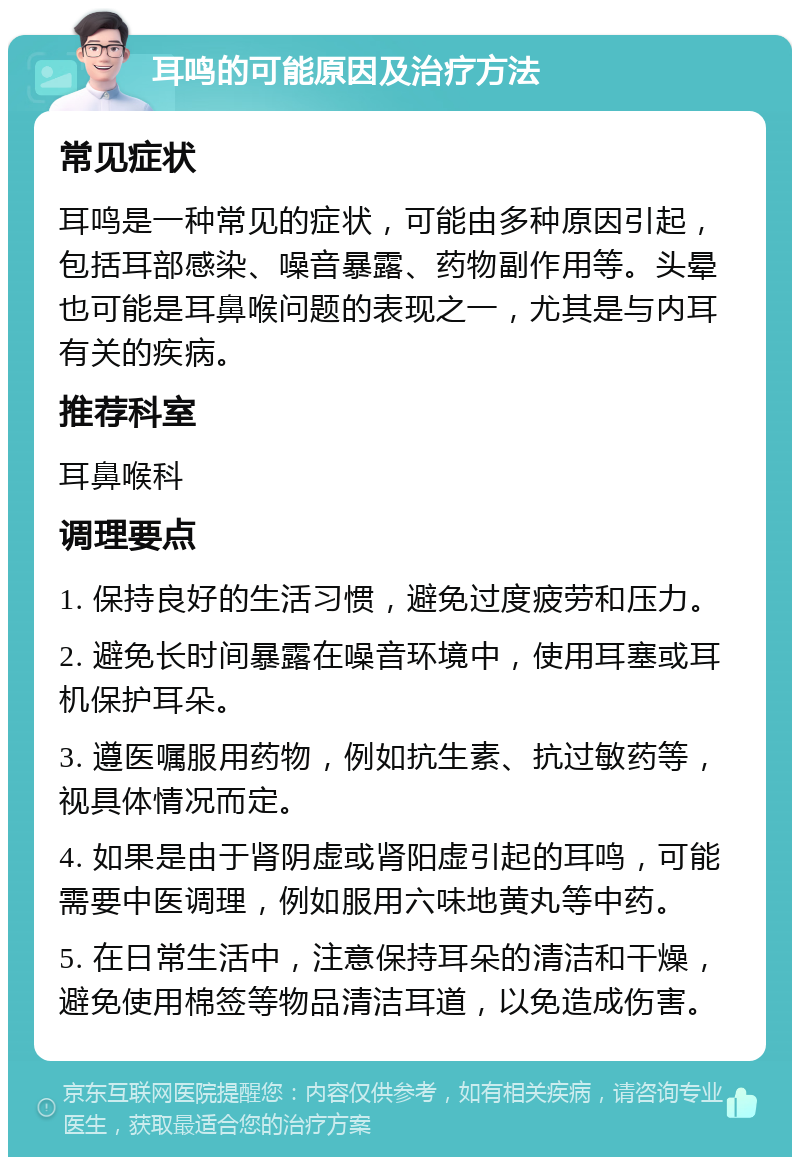 耳鸣的可能原因及治疗方法 常见症状 耳鸣是一种常见的症状，可能由多种原因引起，包括耳部感染、噪音暴露、药物副作用等。头晕也可能是耳鼻喉问题的表现之一，尤其是与内耳有关的疾病。 推荐科室 耳鼻喉科 调理要点 1. 保持良好的生活习惯，避免过度疲劳和压力。 2. 避免长时间暴露在噪音环境中，使用耳塞或耳机保护耳朵。 3. 遵医嘱服用药物，例如抗生素、抗过敏药等，视具体情况而定。 4. 如果是由于肾阴虚或肾阳虚引起的耳鸣，可能需要中医调理，例如服用六味地黄丸等中药。 5. 在日常生活中，注意保持耳朵的清洁和干燥，避免使用棉签等物品清洁耳道，以免造成伤害。