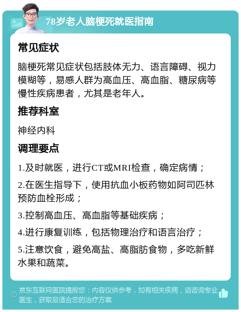 78岁老人脑梗死就医指南 常见症状 脑梗死常见症状包括肢体无力、语言障碍、视力模糊等，易感人群为高血压、高血脂、糖尿病等慢性疾病患者，尤其是老年人。 推荐科室 神经内科 调理要点 1.及时就医，进行CT或MRI检查，确定病情； 2.在医生指导下，使用抗血小板药物如阿司匹林预防血栓形成； 3.控制高血压、高血脂等基础疾病； 4.进行康复训练，包括物理治疗和语言治疗； 5.注意饮食，避免高盐、高脂肪食物，多吃新鲜水果和蔬菜。