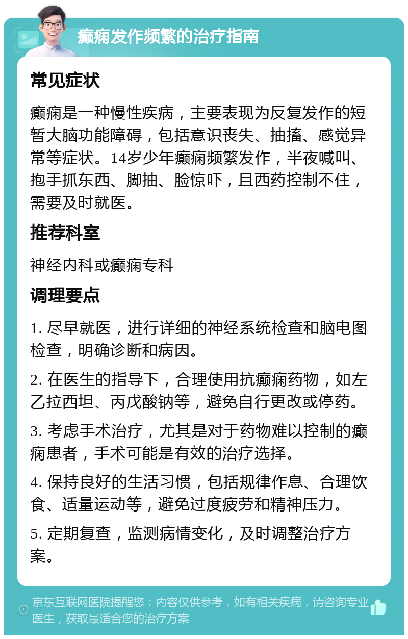 癫痫发作频繁的治疗指南 常见症状 癫痫是一种慢性疾病，主要表现为反复发作的短暂大脑功能障碍，包括意识丧失、抽搐、感觉异常等症状。14岁少年癫痫频繁发作，半夜喊叫、抱手抓东西、脚抽、脸惊吓，且西药控制不住，需要及时就医。 推荐科室 神经内科或癫痫专科 调理要点 1. 尽早就医，进行详细的神经系统检查和脑电图检查，明确诊断和病因。 2. 在医生的指导下，合理使用抗癫痫药物，如左乙拉西坦、丙戊酸钠等，避免自行更改或停药。 3. 考虑手术治疗，尤其是对于药物难以控制的癫痫患者，手术可能是有效的治疗选择。 4. 保持良好的生活习惯，包括规律作息、合理饮食、适量运动等，避免过度疲劳和精神压力。 5. 定期复查，监测病情变化，及时调整治疗方案。