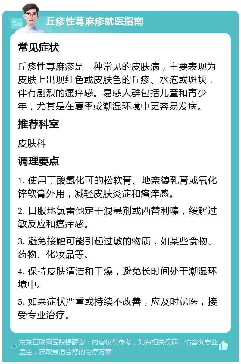 丘疹性荨麻疹就医指南 常见症状 丘疹性荨麻疹是一种常见的皮肤病，主要表现为皮肤上出现红色或皮肤色的丘疹、水疱或斑块，伴有剧烈的瘙痒感。易感人群包括儿童和青少年，尤其是在夏季或潮湿环境中更容易发病。 推荐科室 皮肤科 调理要点 1. 使用丁酸氢化可的松软膏、地奈德乳膏或氧化锌软膏外用，减轻皮肤炎症和瘙痒感。 2. 口服地氯雷他定干混悬剂或西替利嗪，缓解过敏反应和瘙痒感。 3. 避免接触可能引起过敏的物质，如某些食物、药物、化妆品等。 4. 保持皮肤清洁和干燥，避免长时间处于潮湿环境中。 5. 如果症状严重或持续不改善，应及时就医，接受专业治疗。