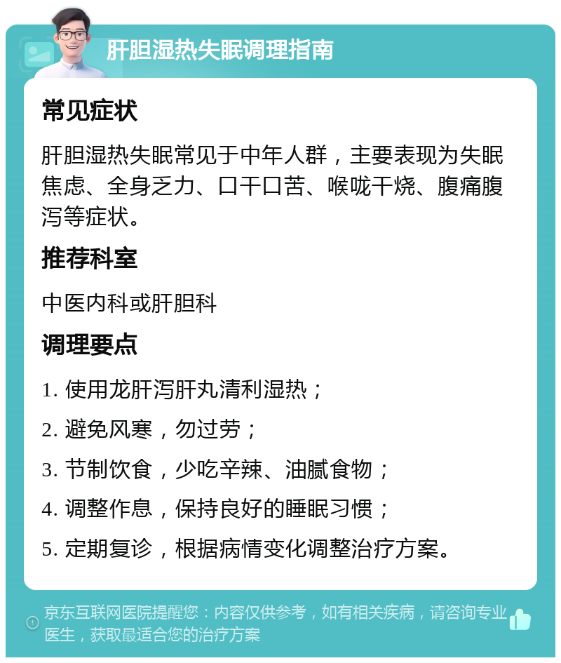 肝胆湿热失眠调理指南 常见症状 肝胆湿热失眠常见于中年人群，主要表现为失眠焦虑、全身乏力、口干口苦、喉咙干烧、腹痛腹泻等症状。 推荐科室 中医内科或肝胆科 调理要点 1. 使用龙肝泻肝丸清利湿热； 2. 避免风寒，勿过劳； 3. 节制饮食，少吃辛辣、油腻食物； 4. 调整作息，保持良好的睡眠习惯； 5. 定期复诊，根据病情变化调整治疗方案。