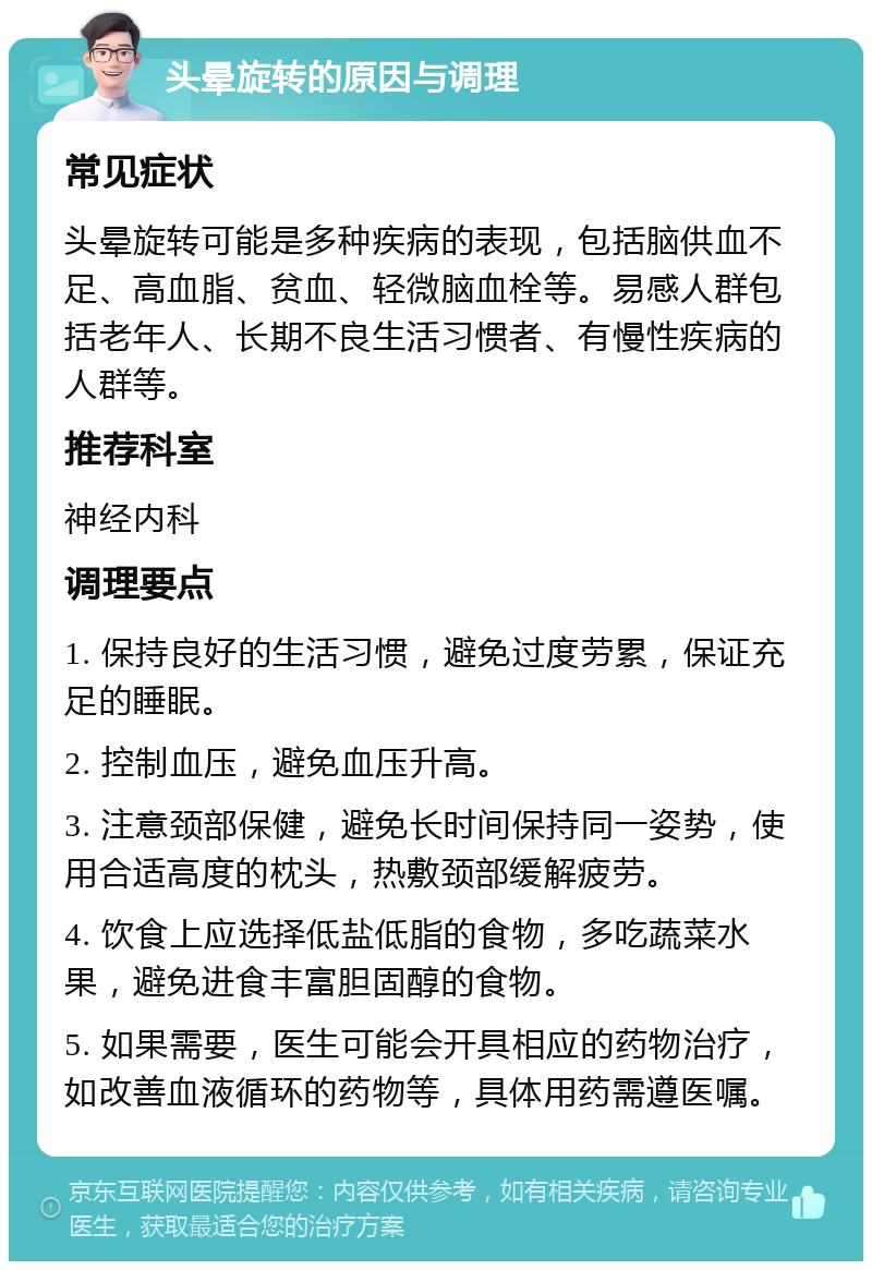 头晕旋转的原因与调理 常见症状 头晕旋转可能是多种疾病的表现，包括脑供血不足、高血脂、贫血、轻微脑血栓等。易感人群包括老年人、长期不良生活习惯者、有慢性疾病的人群等。 推荐科室 神经内科 调理要点 1. 保持良好的生活习惯，避免过度劳累，保证充足的睡眠。 2. 控制血压，避免血压升高。 3. 注意颈部保健，避免长时间保持同一姿势，使用合适高度的枕头，热敷颈部缓解疲劳。 4. 饮食上应选择低盐低脂的食物，多吃蔬菜水果，避免进食丰富胆固醇的食物。 5. 如果需要，医生可能会开具相应的药物治疗，如改善血液循环的药物等，具体用药需遵医嘱。