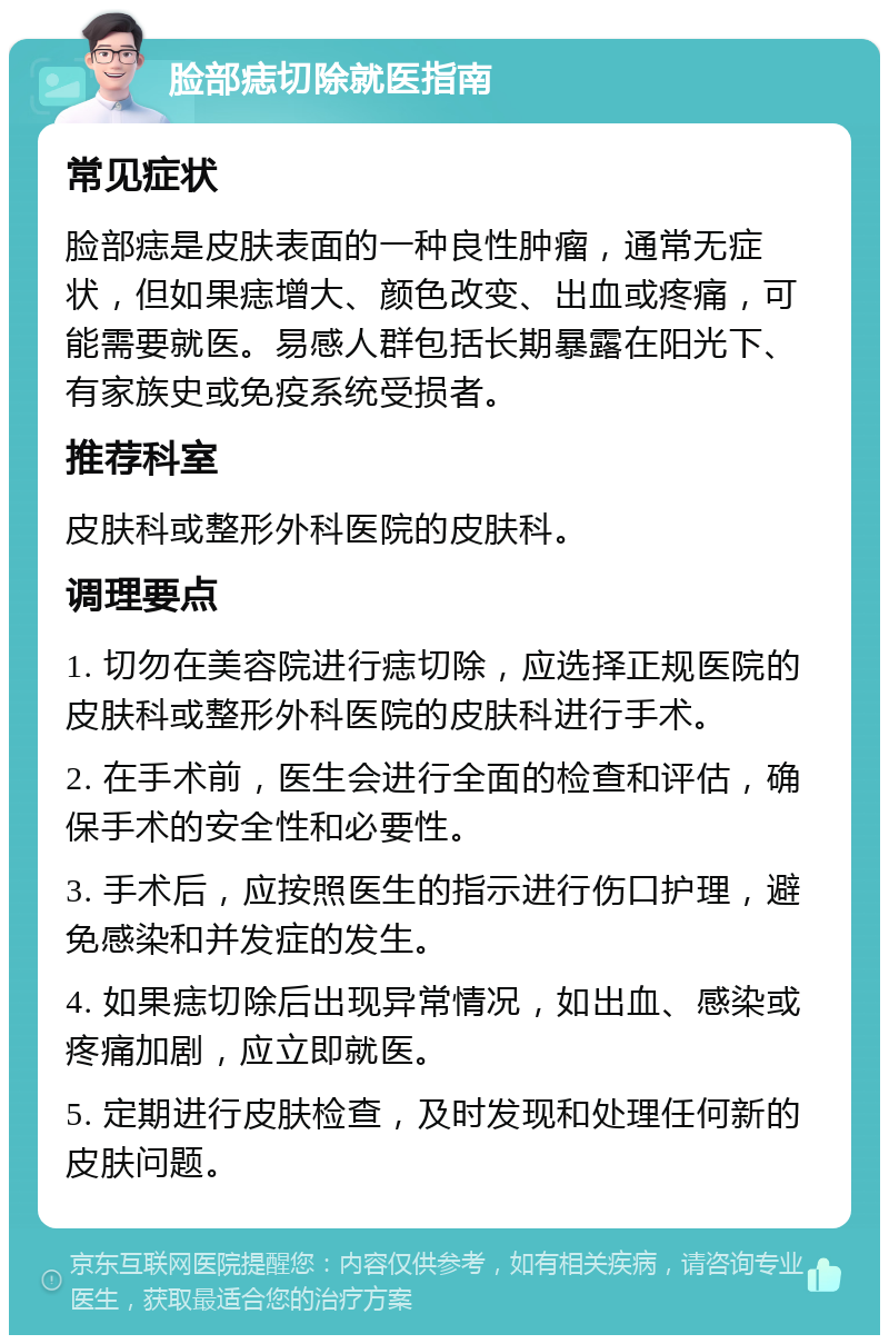 脸部痣切除就医指南 常见症状 脸部痣是皮肤表面的一种良性肿瘤，通常无症状，但如果痣增大、颜色改变、出血或疼痛，可能需要就医。易感人群包括长期暴露在阳光下、有家族史或免疫系统受损者。 推荐科室 皮肤科或整形外科医院的皮肤科。 调理要点 1. 切勿在美容院进行痣切除，应选择正规医院的皮肤科或整形外科医院的皮肤科进行手术。 2. 在手术前，医生会进行全面的检查和评估，确保手术的安全性和必要性。 3. 手术后，应按照医生的指示进行伤口护理，避免感染和并发症的发生。 4. 如果痣切除后出现异常情况，如出血、感染或疼痛加剧，应立即就医。 5. 定期进行皮肤检查，及时发现和处理任何新的皮肤问题。