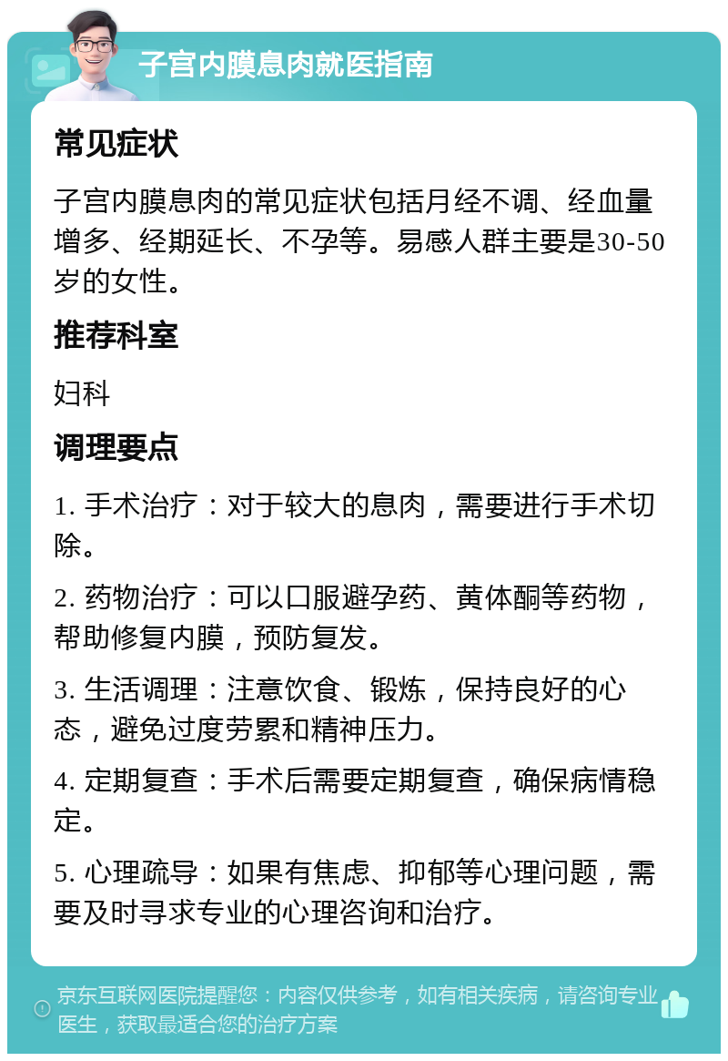 子宫内膜息肉就医指南 常见症状 子宫内膜息肉的常见症状包括月经不调、经血量增多、经期延长、不孕等。易感人群主要是30-50岁的女性。 推荐科室 妇科 调理要点 1. 手术治疗：对于较大的息肉，需要进行手术切除。 2. 药物治疗：可以口服避孕药、黄体酮等药物，帮助修复内膜，预防复发。 3. 生活调理：注意饮食、锻炼，保持良好的心态，避免过度劳累和精神压力。 4. 定期复查：手术后需要定期复查，确保病情稳定。 5. 心理疏导：如果有焦虑、抑郁等心理问题，需要及时寻求专业的心理咨询和治疗。